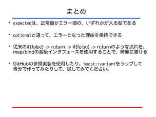 まとめ
• expectedは、正常値かエラー値の、いずれかが入る型である
• optionalと違って、エラーとなった理由を保持できる
• 従来のif(false) -> return -> if(false) -> returnのような流れを、
map/bindの高級インタフェースを使用することで、綺麗に書ける
• GitHubの参照実装を使用したり、boost::variantをラップして 
自分で作ってみたりして、試してみてください。
 