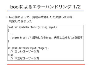 boolによるエラーハンドリング 1/2
• bool値によって、処理が成功したか失敗したかを 
判定してきました
bool validateUserInput(string input)
{
…
return true; // 成功したらtrue、失敗したらfalseを返す 
}
!
if (validateUserInput("hoge"))
// 正しいユーザー入力
else
// 不正なユーザー入力
 