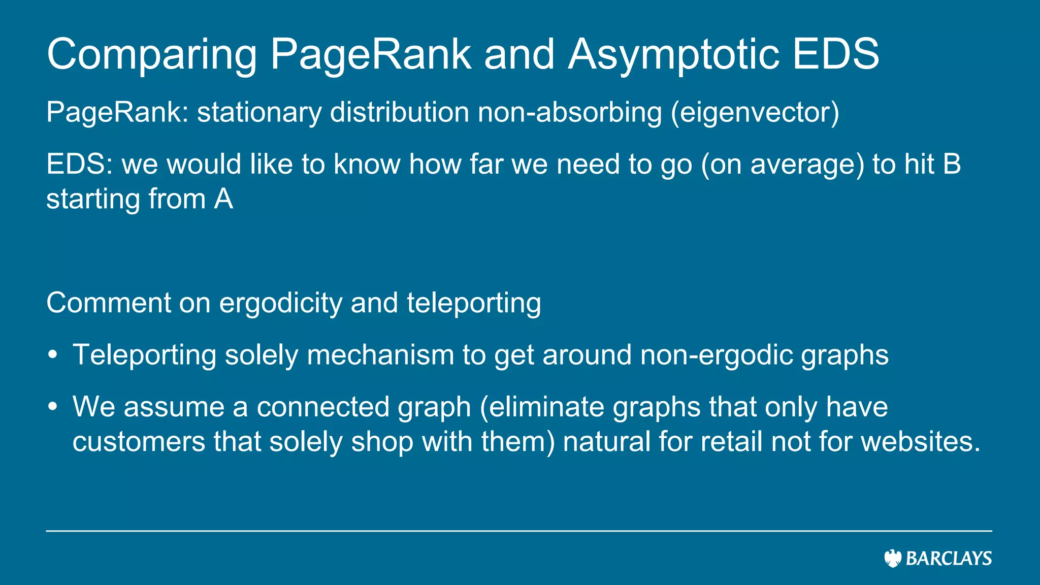 Comparing PageRank and Asymptotic EDS
PageRank: stationary distribution non-absorbing (eigenvector)
EDS: we would like to know how far we need to go (on average) to hit B
starting from A
Comment on ergodicity and teleporting
 Teleporting solely mechanism to get around non-ergodic graphs
 We assume a connected graph (eliminate graphs that only have
customers that solely shop with them) natural for retail not for websites.
 