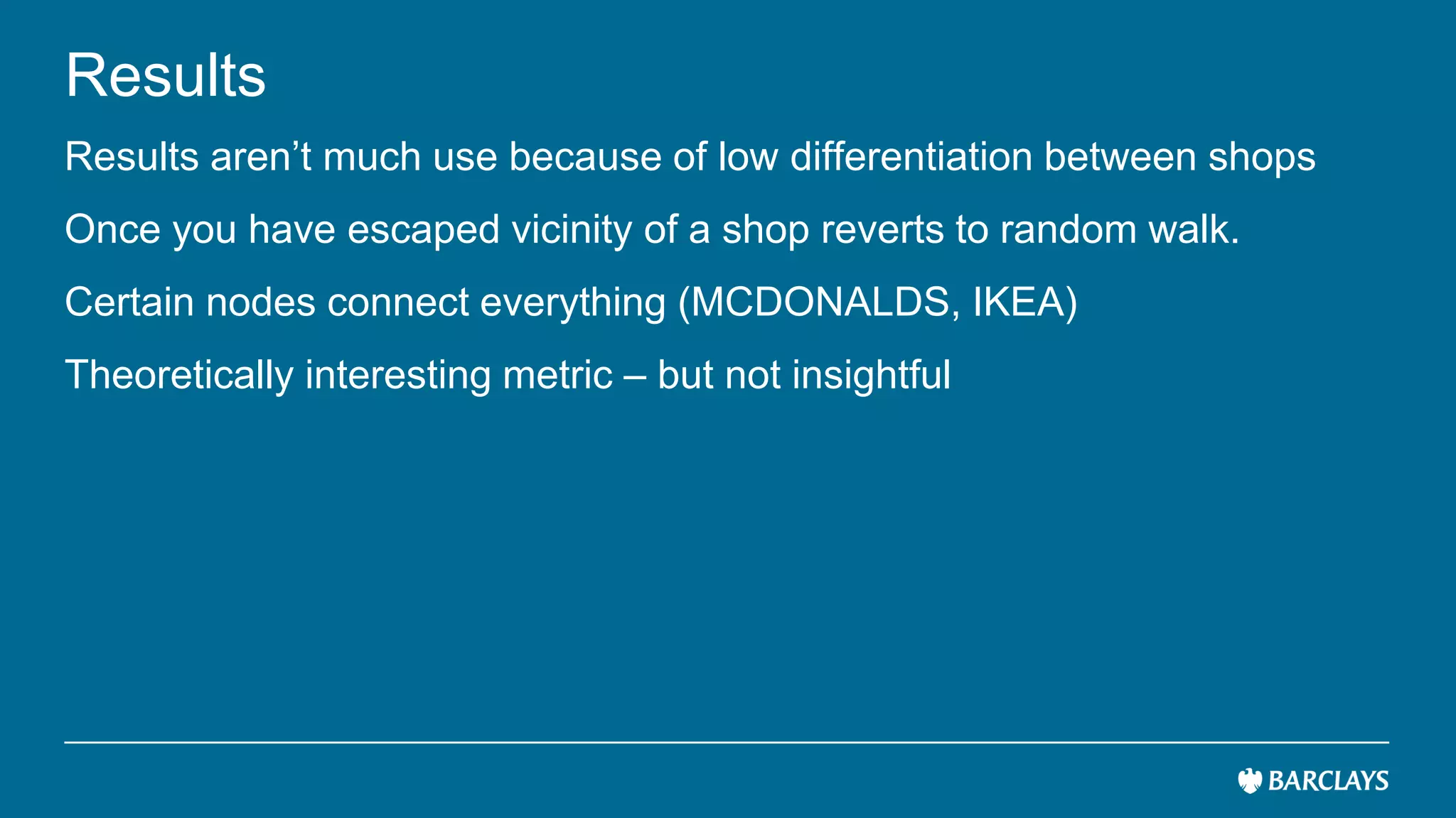 Results
Results aren’t much use because of low differentiation between shops
Once you have escaped vicinity of a shop reverts to random walk.
Certain nodes connect everything (MCDONALDS, IKEA)
Theoretically interesting metric – but not insightful
 