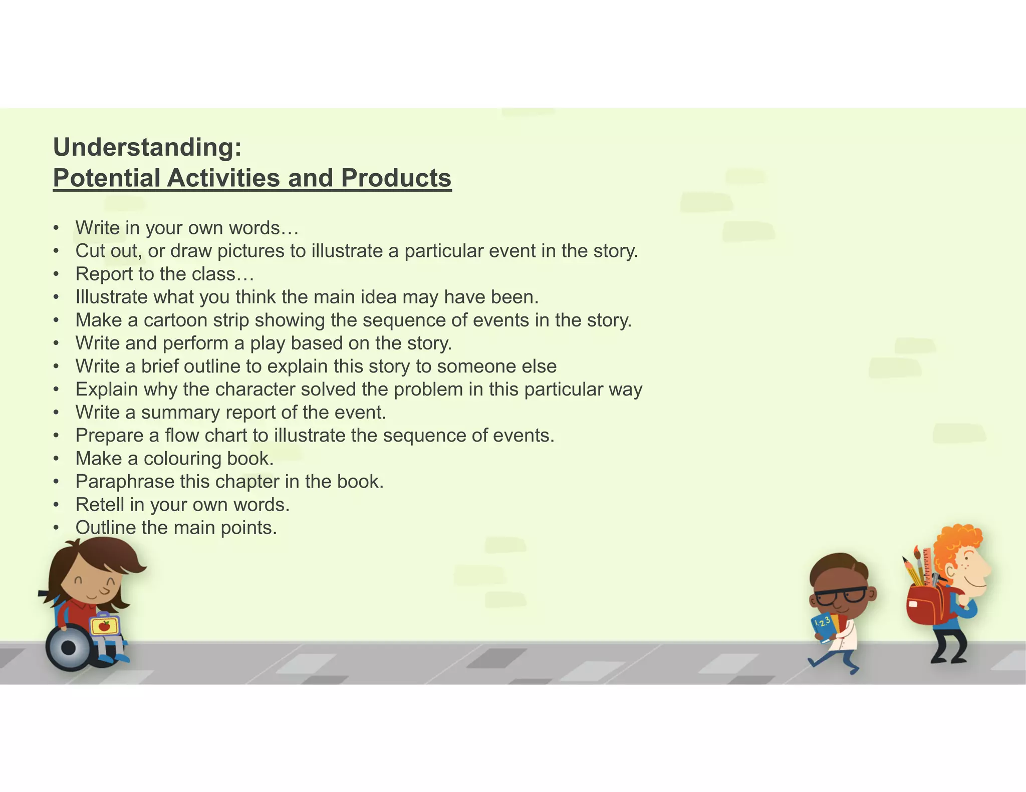 Understanding:
Potential Activities and Products
• Write in your own words…
• Cut out, or draw pictures to illustrate a particular event in the story.
• Report to the class…
• Illustrate what you think the main idea may have been.
• Make a cartoon strip showing the sequence of events in the story.
• Write and perform a play based on the story.
• Write a brief outline to explain this story to someone else
• Explain why the character solved the problem in this particular way
• Write a summary report of the event.
• Prepare a flow chart to illustrate the sequence of events.
• Make a colouring book.
• Paraphrase this chapter in the book.
• Retell in your own words.
• Outline the main points.
 
