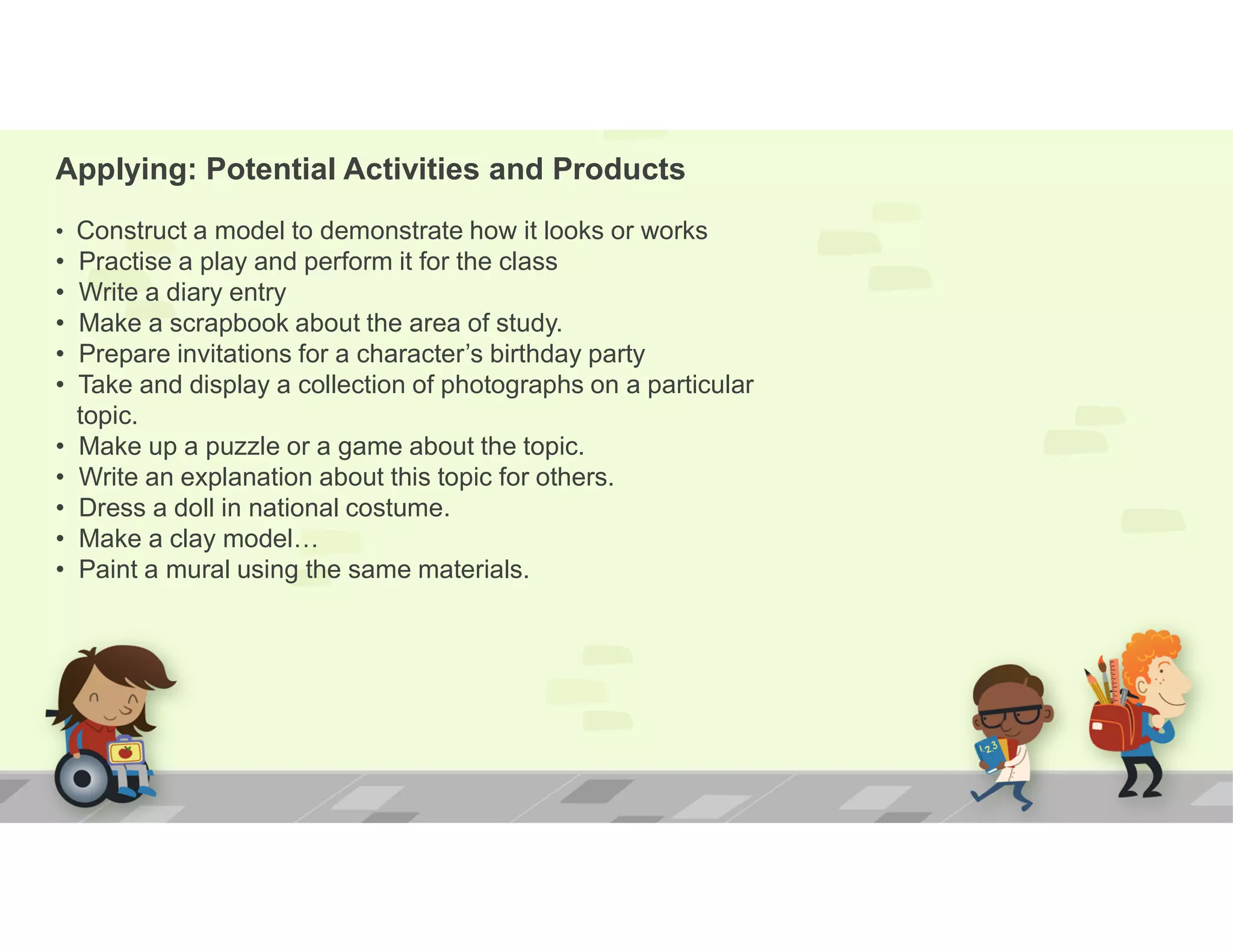 Applying: Potential Activities and Products
• Construct a model to demonstrate how it looks or works
• Practise a play and perform it for the class
• Write a diary entry
• Make a scrapbook about the area of study.
• Prepare invitations for a character’s birthday party
• Take and display a collection of photographs on a particular
topic.
• Make up a puzzle or a game about the topic.
• Write an explanation about this topic for others.
• Dress a doll in national costume.
• Make a clay model…
• Paint a mural using the same materials.
 