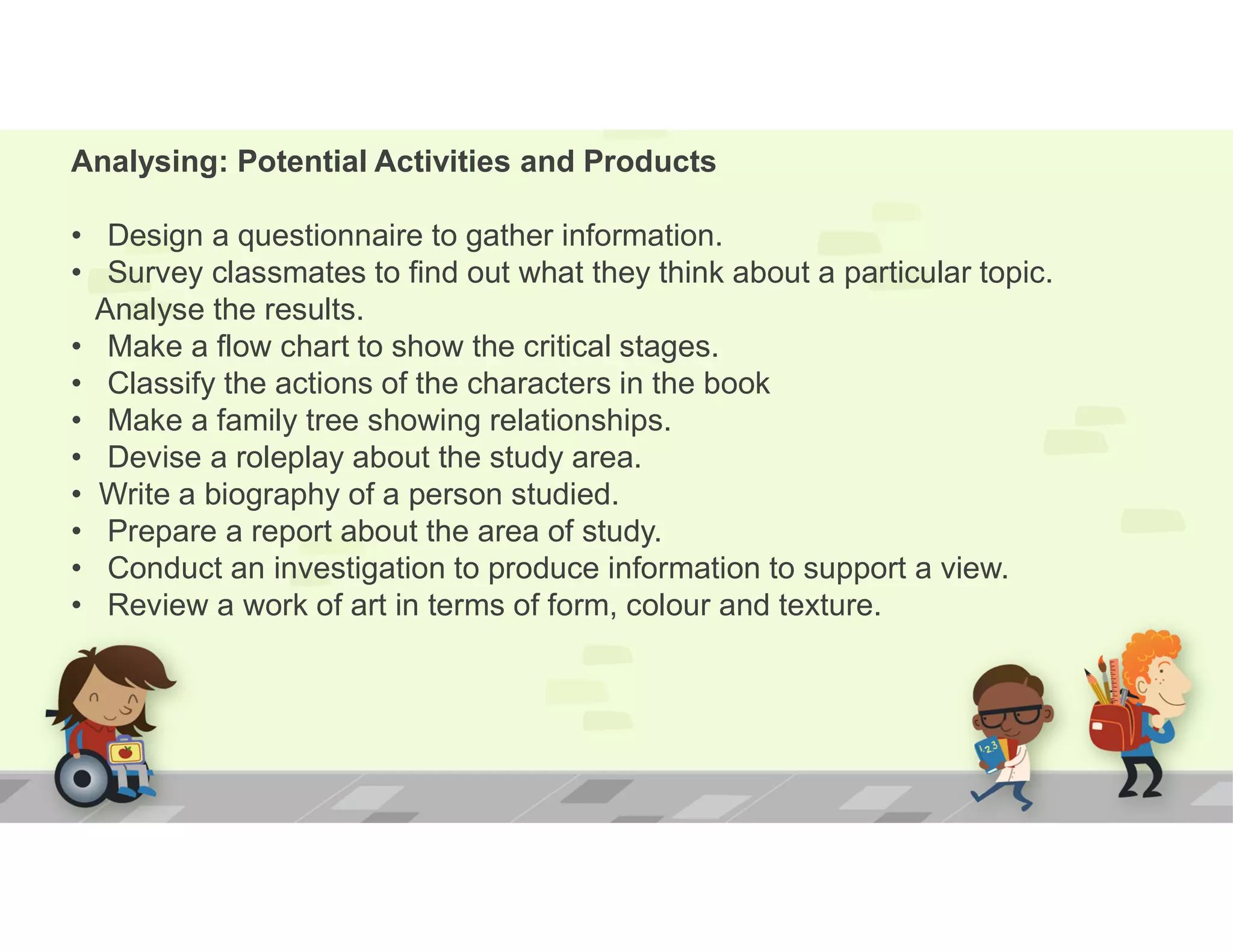 Analysing: Potential Activities and Products
• Design a questionnaire to gather information.
• Survey classmates to find out what they think about a particular topic.
Analyse the results.
• Make a flow chart to show the critical stages.
• Classify the actions of the characters in the book
• Make a family tree showing relationships.
• Devise a roleplay about the study area.
• Write a biography of a person studied.
• Prepare a report about the area of study.
• Conduct an investigation to produce information to support a view.
• Review a work of art in terms of form, colour and texture.
 