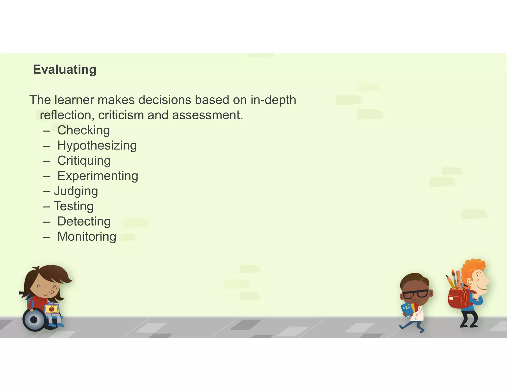 Evaluating
The learner makes decisions based on in-depth
reflection, criticism and assessment.
– Checking
– Hypothesizing
– Critiquing
– Experimenting
– Judging
– Testing
– Detecting
– Monitoring
 