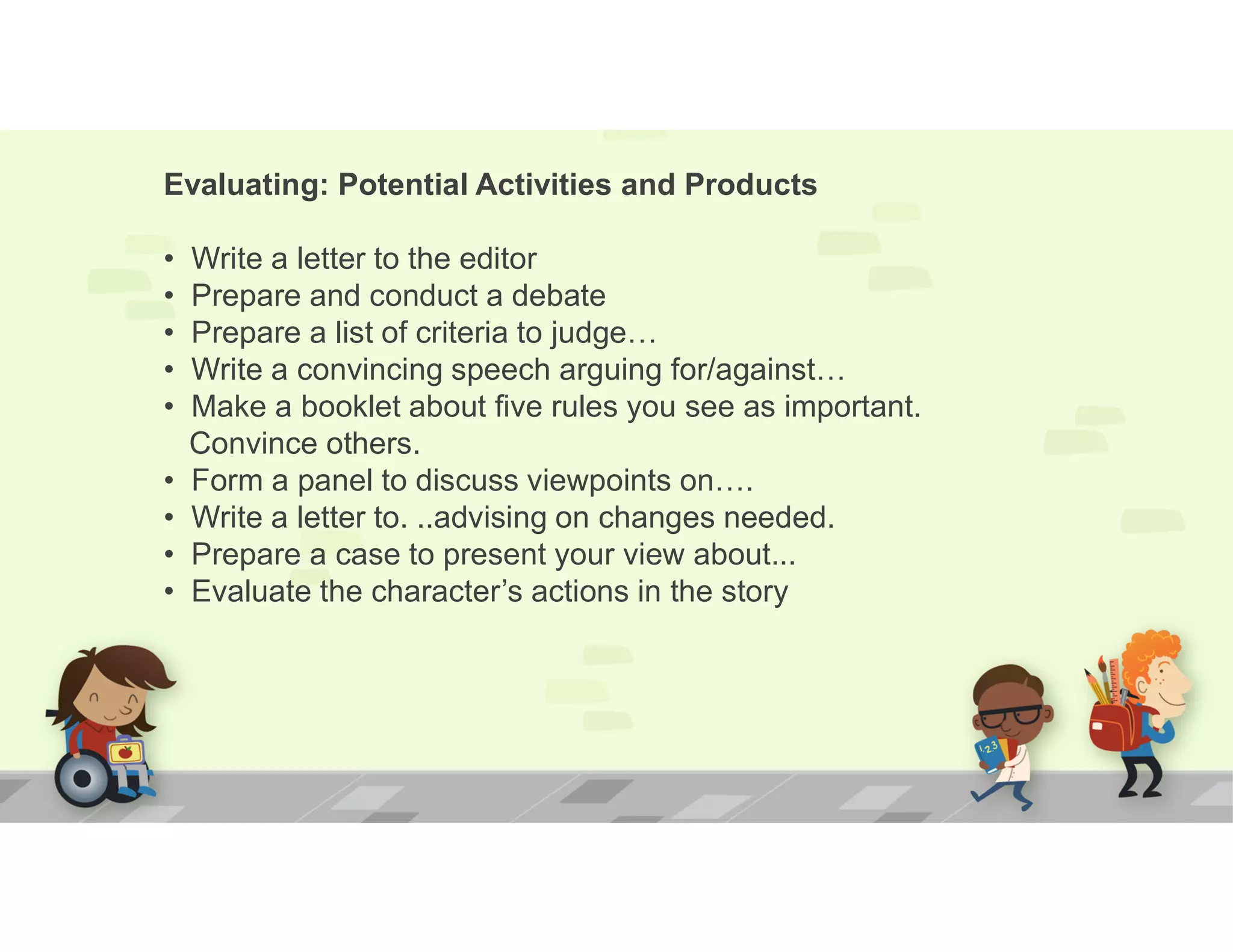 Evaluating: Potential Activities and Products
• Write a letter to the editor
• Prepare and conduct a debate
• Prepare a list of criteria to judge…
• Write a convincing speech arguing for/against…
• Make a booklet about five rules you see as important.
Convince others.
• Form a panel to discuss viewpoints on….
• Write a letter to. ..advising on changes needed.
• Prepare a case to present your view about...
• Evaluate the character’s actions in the story
 