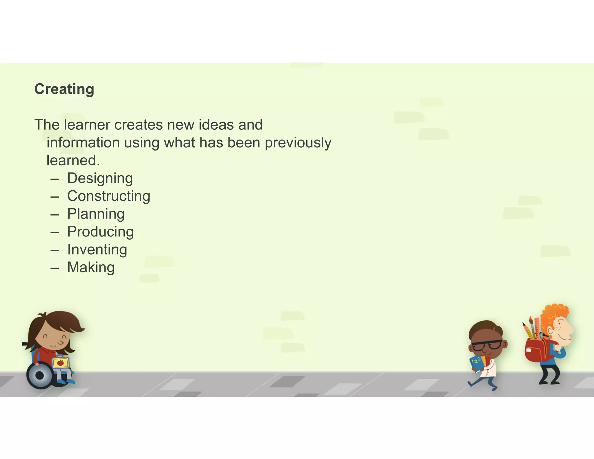 Creating
The learner creates new ideas and
information using what has been previously
learned.
– Designing
– Constructing
– Planning
– Producing
– Inventing
– Making
 