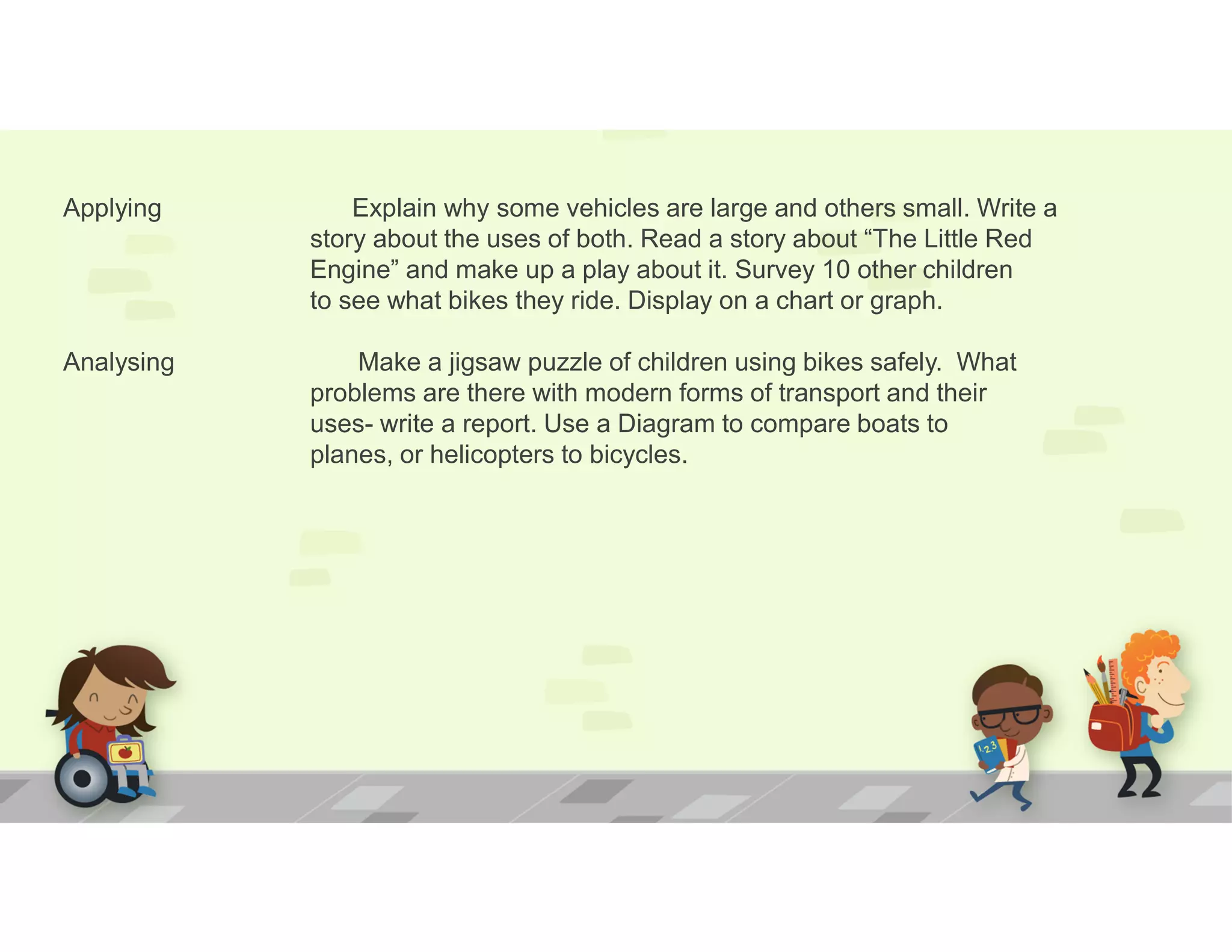 Applying Explain why some vehicles are large and others small. Write a
story about the uses of both. Read a story about “The Little Red
Engine” and make up a play about it. Survey 10 other children
to see what bikes they ride. Display on a chart or graph.
Analysing Make a jigsaw puzzle of children using bikes safely. What
problems are there with modern forms of transport and their
uses- write a report. Use a Diagram to compare boats to
planes, or helicopters to bicycles.
 