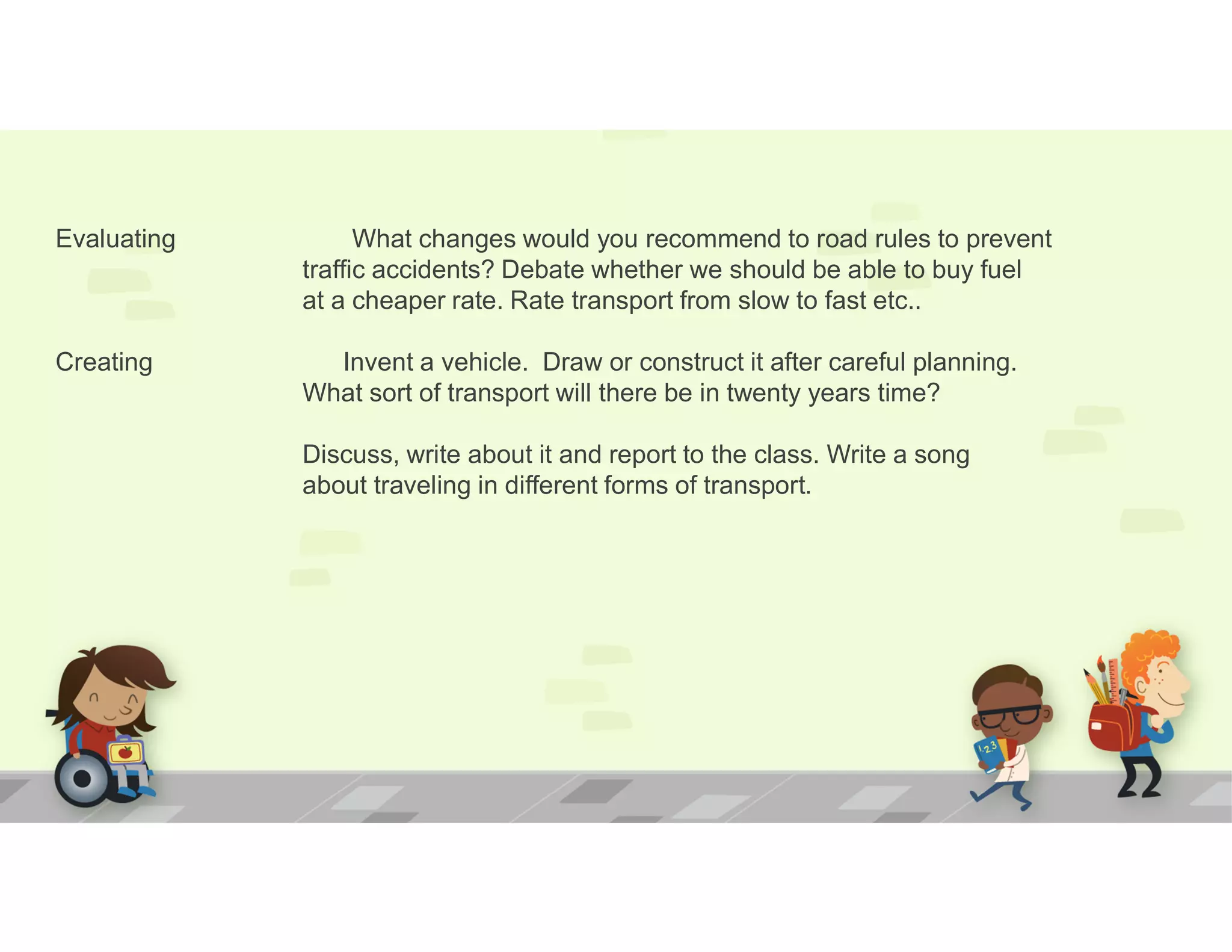 Evaluating What changes would you recommend to road rules to prevent
traffic accidents? Debate whether we should be able to buy fuel
at a cheaper rate. Rate transport from slow to fast etc..
Creating Invent a vehicle. Draw or construct it after careful planning.
What sort of transport will there be in twenty years time?
Discuss, write about it and report to the class. Write a song
about traveling in different forms of transport.
 