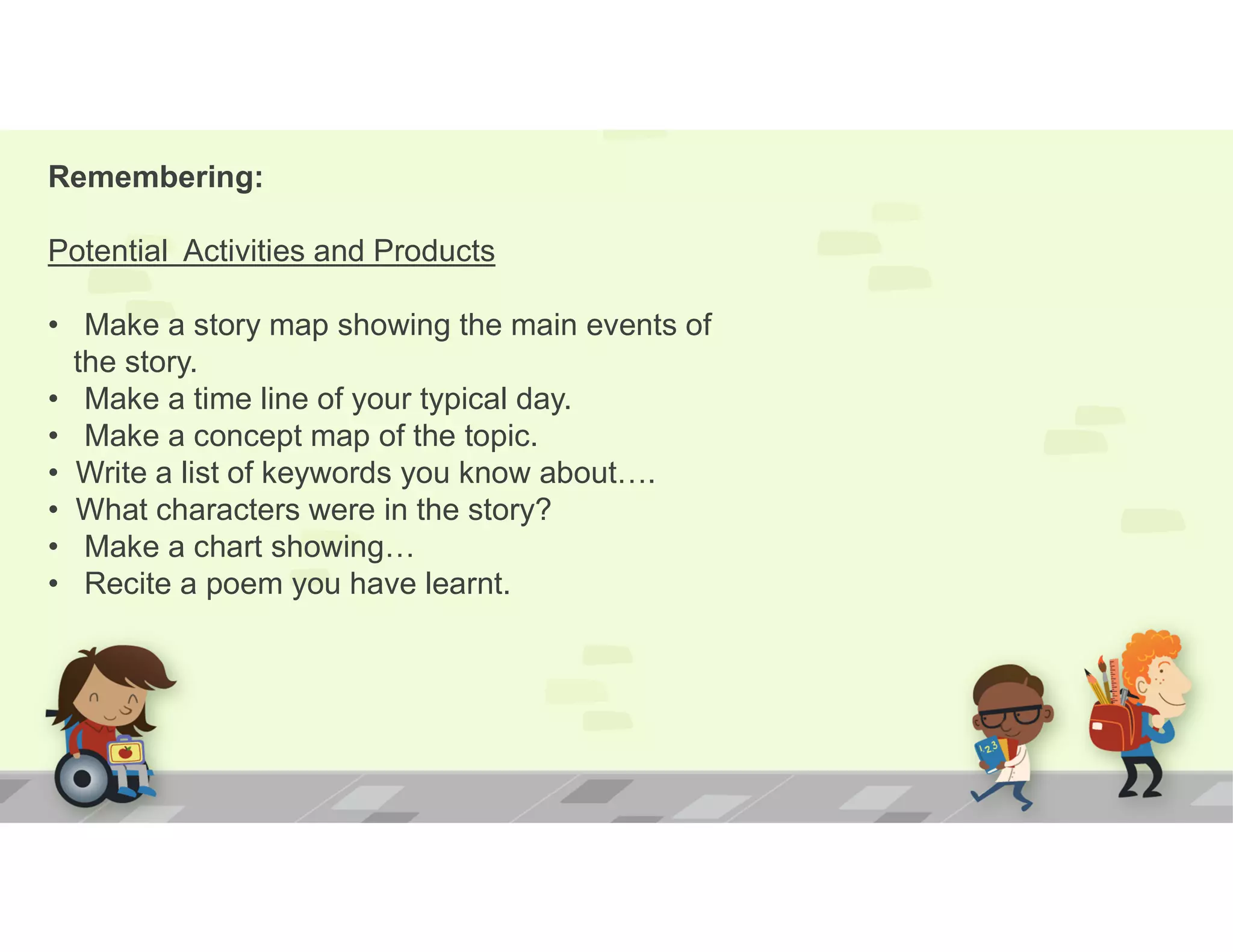 Remembering:
Potential Activities and Products
• Make a story map showing the main events of
the story.
• Make a time line of your typical day.
• Make a concept map of the topic.
• Write a list of keywords you know about….
• What characters were in the story?
• Make a chart showing…
• Recite a poem you have learnt.
 