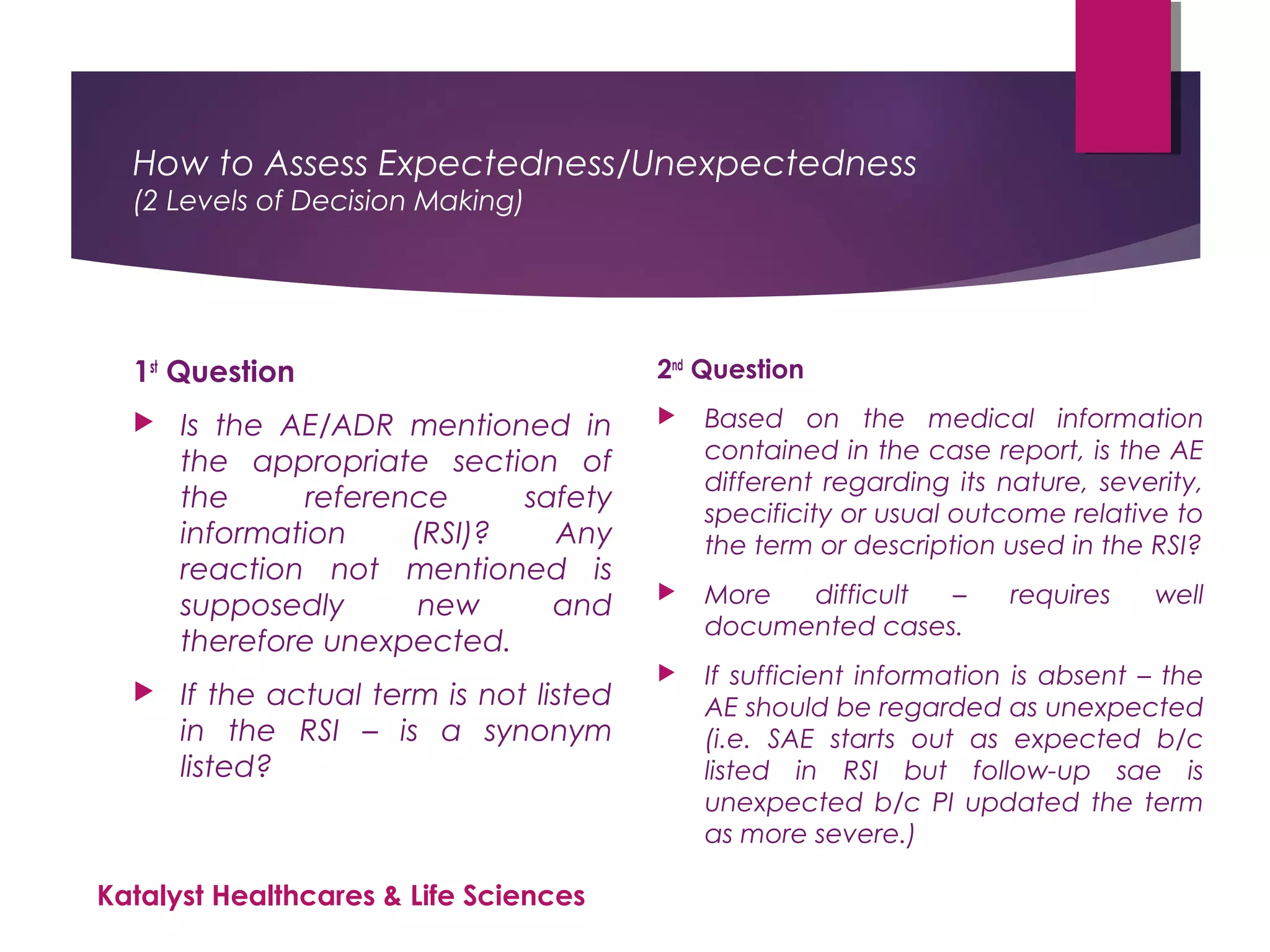 How to Assess Expectedness/Unexpectedness
(2 Levels of Decision Making)
1st
Question
 Is the AE/ADR mentioned in
the appropriate section of
the reference safety
information (RSI)? Any
reaction not mentioned is
supposedly new and
therefore unexpected.
 If the actual term is not listed
in the RSI – is a synonym
listed?
2nd
Question
 Based on the medical information
contained in the case report, is the AE
different regarding its nature, severity,
specificity or usual outcome relative to
the term or description used in the RSI?
 More difficult – requires well
documented cases.
 If sufficient information is absent – the
AE should be regarded as unexpected
(i.e. SAE starts out as expected b/c
listed in RSI but follow-up sae is
unexpected b/c PI updated the term
as more severe.)
Katalyst Healthcares & Life Sciences
 