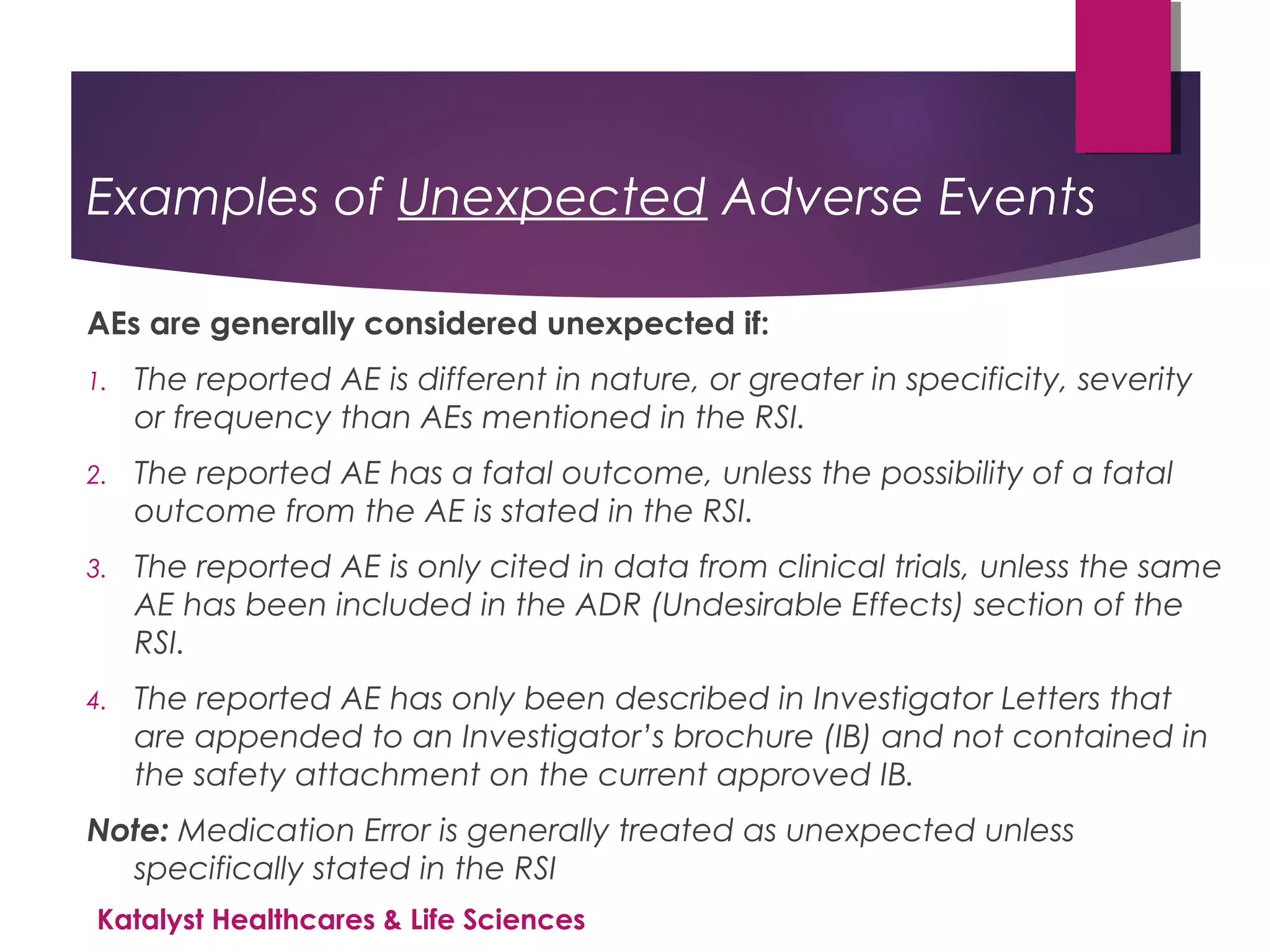 Examples of Unexpected Adverse Events
AEs are generally considered unexpected if:
1. The reported AE is different in nature, or greater in specificity, severity
or frequency than AEs mentioned in the RSI.
2. The reported AE has a fatal outcome, unless the possibility of a fatal
outcome from the AE is stated in the RSI.
3. The reported AE is only cited in data from clinical trials, unless the same
AE has been included in the ADR (Undesirable Effects) section of the
RSI.
4. The reported AE has only been described in Investigator Letters that
are appended to an Investigator’s brochure (IB) and not contained in
the safety attachment on the current approved IB.
Note: Medication Error is generally treated as unexpected unless
specifically stated in the RSI
Katalyst Healthcares & Life Sciences
 