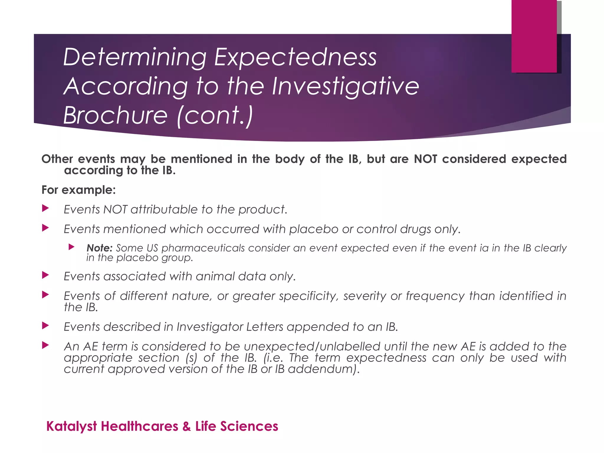 Determining Expectedness
According to the Investigative
Brochure (cont.)
Other events may be mentioned in the body of the IB, but are NOT considered expected
according to the IB.
For example:
 Events NOT attributable to the product.
 Events mentioned which occurred with placebo or control drugs only.
 Note: Some US pharmaceuticals consider an event expected even if the event ia in the IB clearly
in the placebo group.
 Events associated with animal data only.
 Events of different nature, or greater specificity, severity or frequency than identified in
the IB.
 Events described in Investigator Letters appended to an IB.
 An AE term is considered to be unexpected/unlabelled until the new AE is added to the
appropriate section (s) of the IB. (i.e. The term expectedness can only be used with
current approved version of the IB or IB addendum).
Katalyst Healthcares & Life Sciences
 