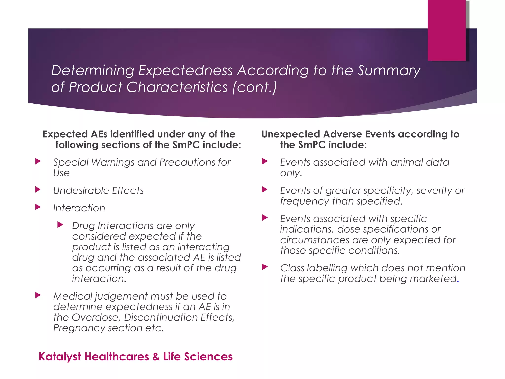 Determining Expectedness According to the Summary
of Product Characteristics (cont.)
Expected AEs identified under any of the
following sections of the SmPC include:
 Special Warnings and Precautions for
Use
 Undesirable Effects
 Interaction
 Drug Interactions are only
considered expected if the
product is listed as an interacting
drug and the associated AE is listed
as occurring as a result of the drug
interaction.
 Medical judgement must be used to
determine expectedness if an AE is in
the Overdose, Discontinuation Effects,
Pregnancy section etc.
Unexpected Adverse Events according to
the SmPC include:
 Events associated with animal data
only.
 Events of greater specificity, severity or
frequency than specified.
 Events associated with specific
indications, dose specifications or
circumstances are only expected for
those specific conditions.
 Class labelling which does not mention
the specific product being marketed.
Katalyst Healthcares & Life Sciences
 