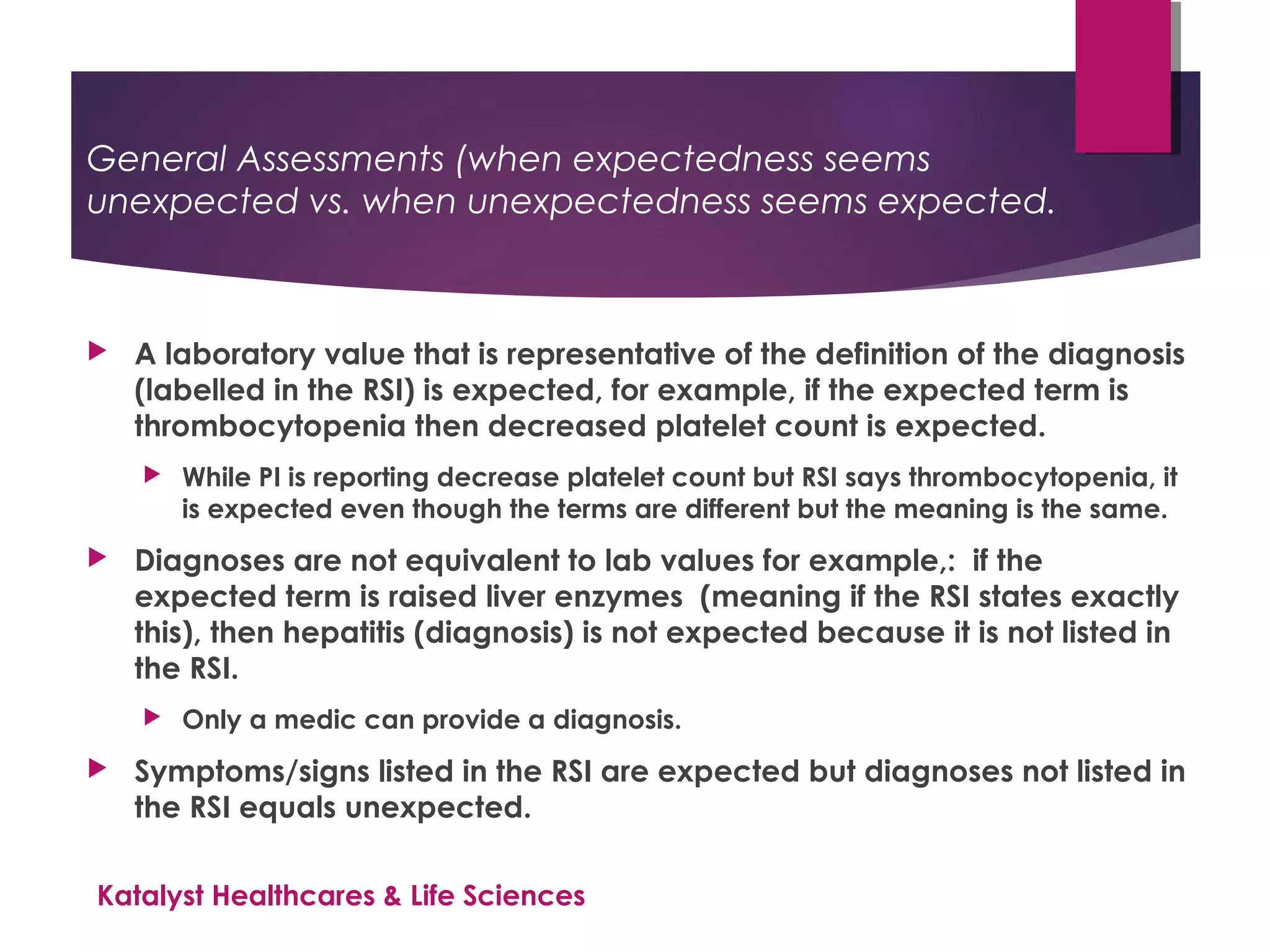 General Assessments (when expectedness seems
unexpected vs. when unexpectedness seems expected.
 A laboratory value that is representative of the definition of the diagnosis
(labelled in the RSI) is expected, for example, if the expected term is
thrombocytopenia then decreased platelet count is expected.
 While PI is reporting decrease platelet count but RSI says thrombocytopenia, it
is expected even though the terms are different but the meaning is the same.
 Diagnoses are not equivalent to lab values for example,: if the
expected term is raised liver enzymes (meaning if the RSI states exactly
this), then hepatitis (diagnosis) is not expected because it is not listed in
the RSI.
 Only a medic can provide a diagnosis.
 Symptoms/signs listed in the RSI are expected but diagnoses not listed in
the RSI equals unexpected.
Katalyst Healthcares & Life Sciences
 
