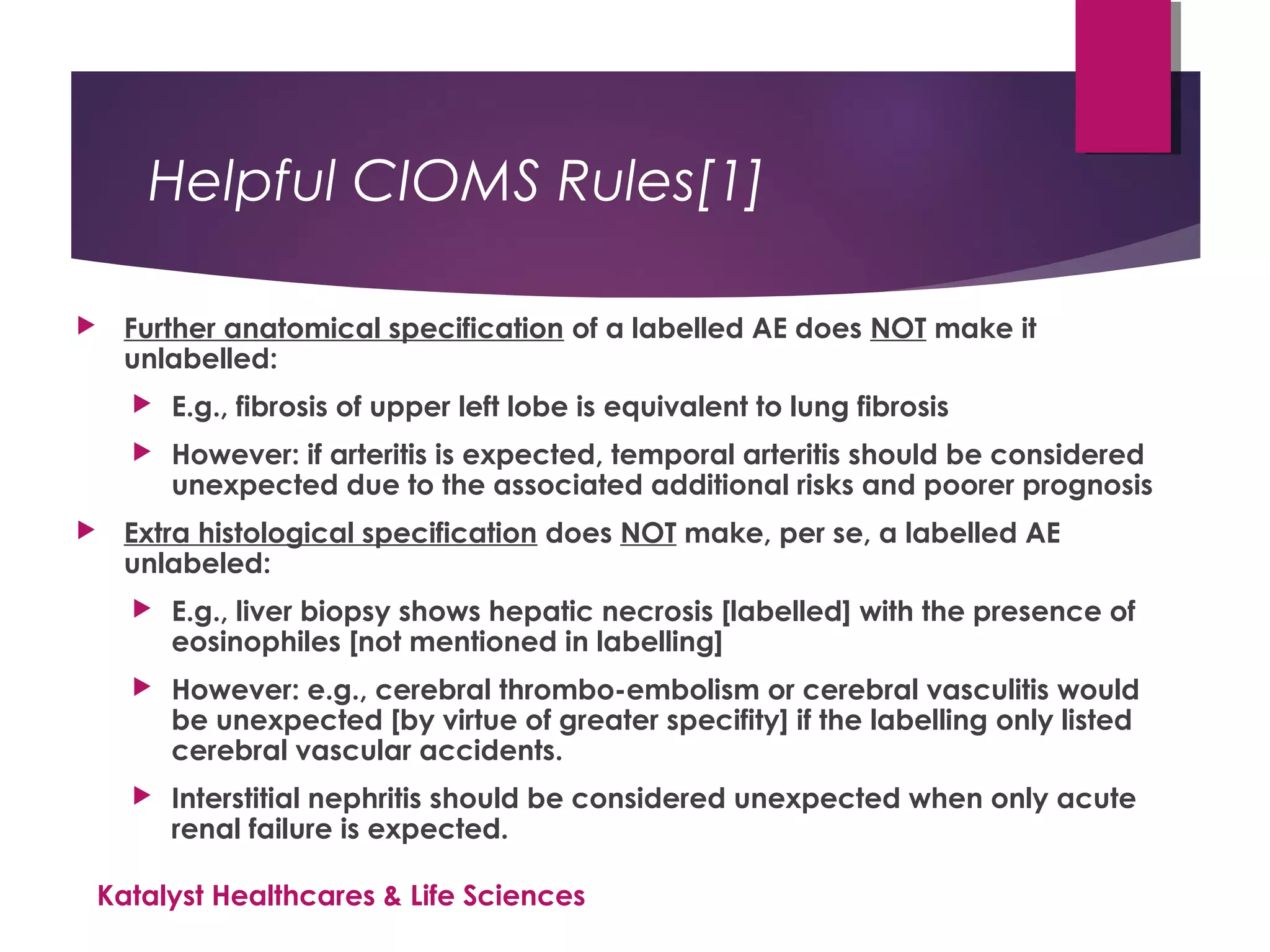 Helpful CIOMS Rules[1]
 Further anatomical specification of a labelled AE does NOT make it
unlabelled:
 E.g., fibrosis of upper left lobe is equivalent to lung fibrosis
 However: if arteritis is expected, temporal arteritis should be considered
unexpected due to the associated additional risks and poorer prognosis
 Extra histological specification does NOT make, per se, a labelled AE
unlabeled:
 E.g., liver biopsy shows hepatic necrosis [labelled] with the presence of
eosinophiles [not mentioned in labelling]
 However: e.g., cerebral thrombo-embolism or cerebral vasculitis would
be unexpected [by virtue of greater specifity] if the labelling only listed
cerebral vascular accidents.
 Interstitial nephritis should be considered unexpected when only acute
renal failure is expected.
Katalyst Healthcares & Life Sciences
 