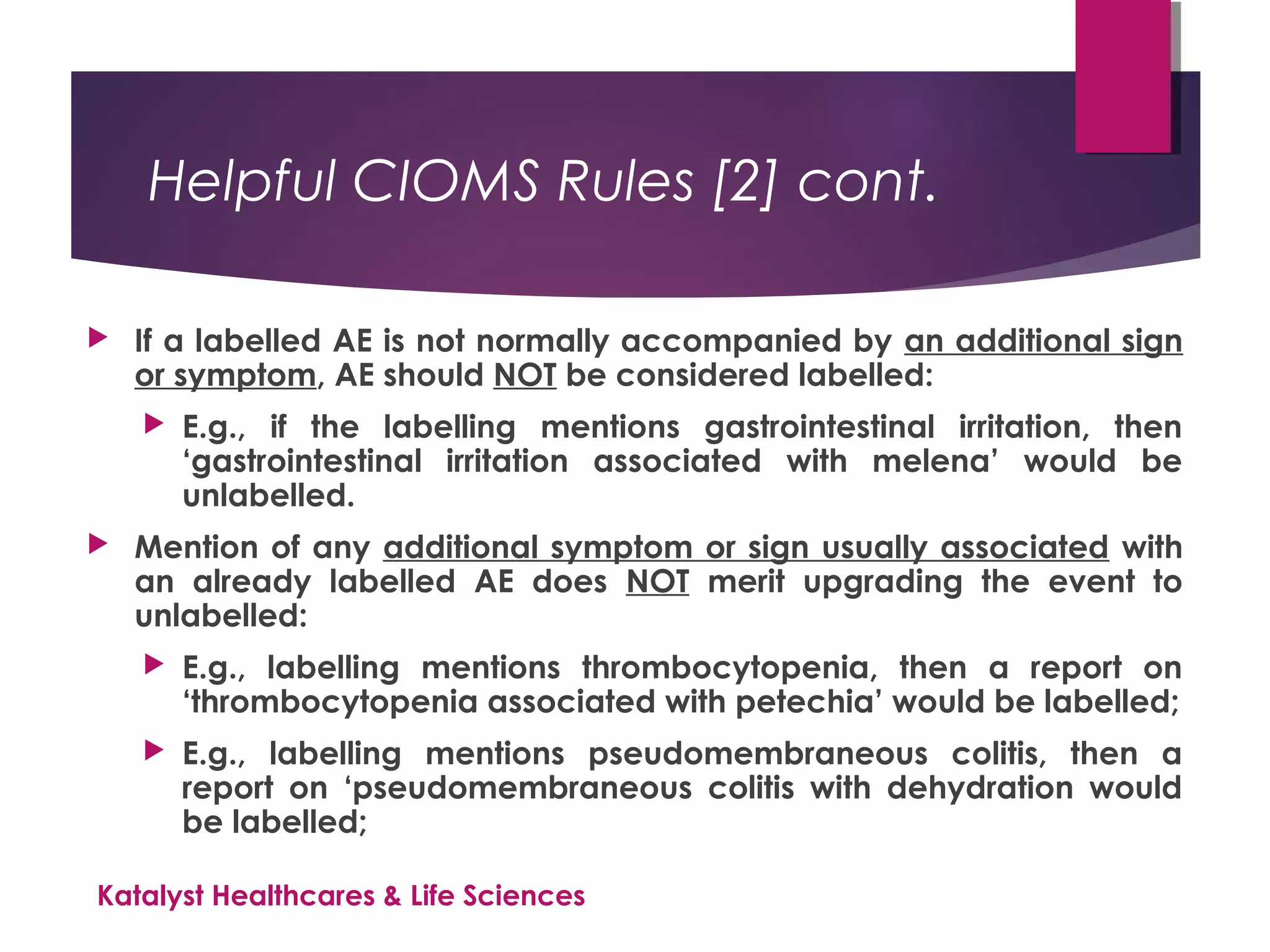 Helpful CIOMS Rules [2] cont.
 If a labelled AE is not normally accompanied by an additional sign
or symptom, AE should NOT be considered labelled:
 E.g., if the labelling mentions gastrointestinal irritation, then
‘gastrointestinal irritation associated with melena’ would be
unlabelled.
 Mention of any additional symptom or sign usually associated with
an already labelled AE does NOT merit upgrading the event to
unlabelled:
 E.g., labelling mentions thrombocytopenia, then a report on
‘thrombocytopenia associated with petechia’ would be labelled;
 E.g., labelling mentions pseudomembraneous colitis, then a
report on ‘pseudomembraneous colitis with dehydration would
be labelled;
Katalyst Healthcares & Life Sciences
 