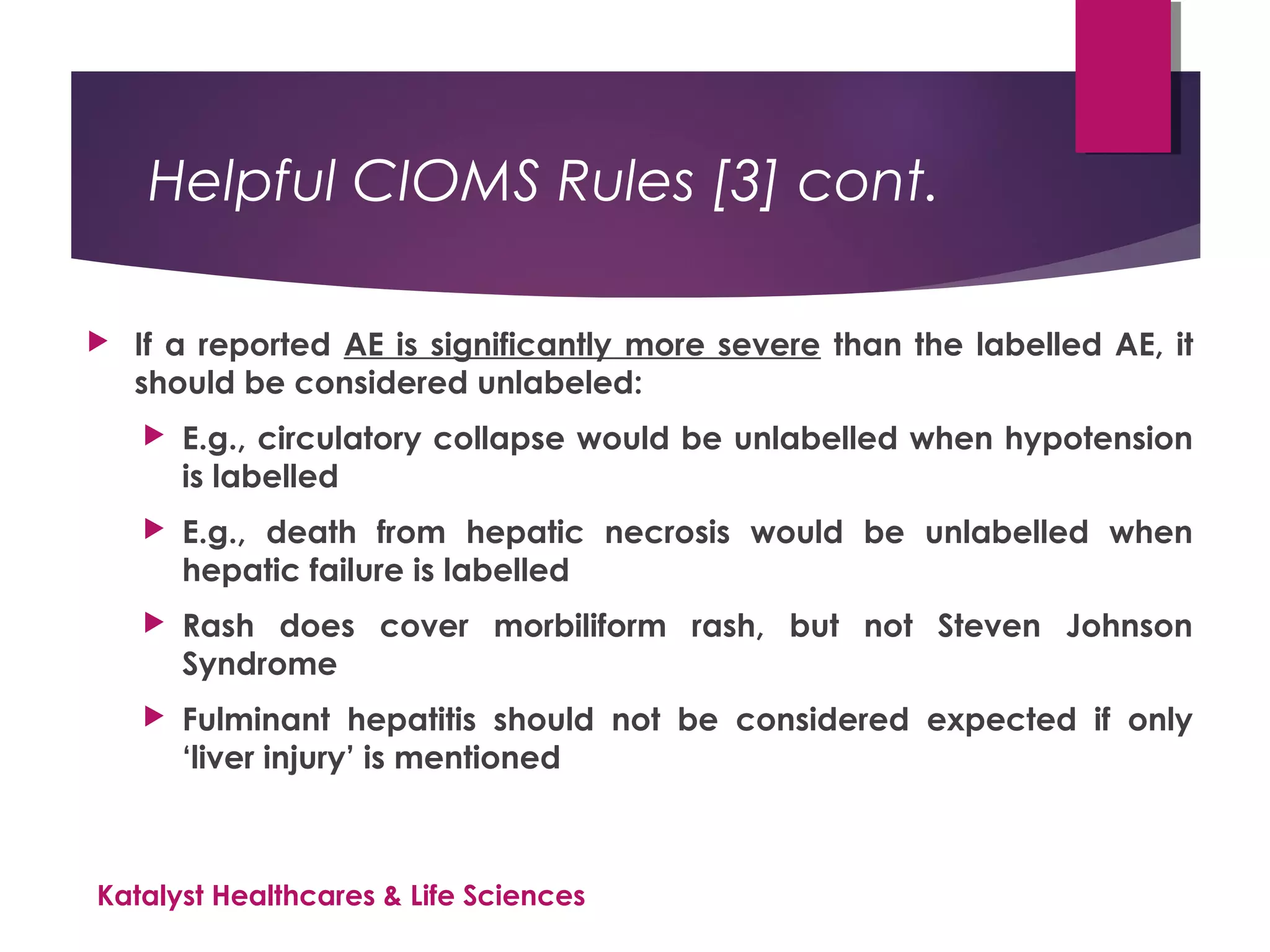 Helpful CIOMS Rules [3] cont.
 If a reported AE is significantly more severe than the labelled AE, it
should be considered unlabeled:
 E.g., circulatory collapse would be unlabelled when hypotension
is labelled
 E.g., death from hepatic necrosis would be unlabelled when
hepatic failure is labelled
 Rash does cover morbiliform rash, but not Steven Johnson
Syndrome
 Fulminant hepatitis should not be considered expected if only
‘liver injury’ is mentioned
Katalyst Healthcares & Life Sciences
 