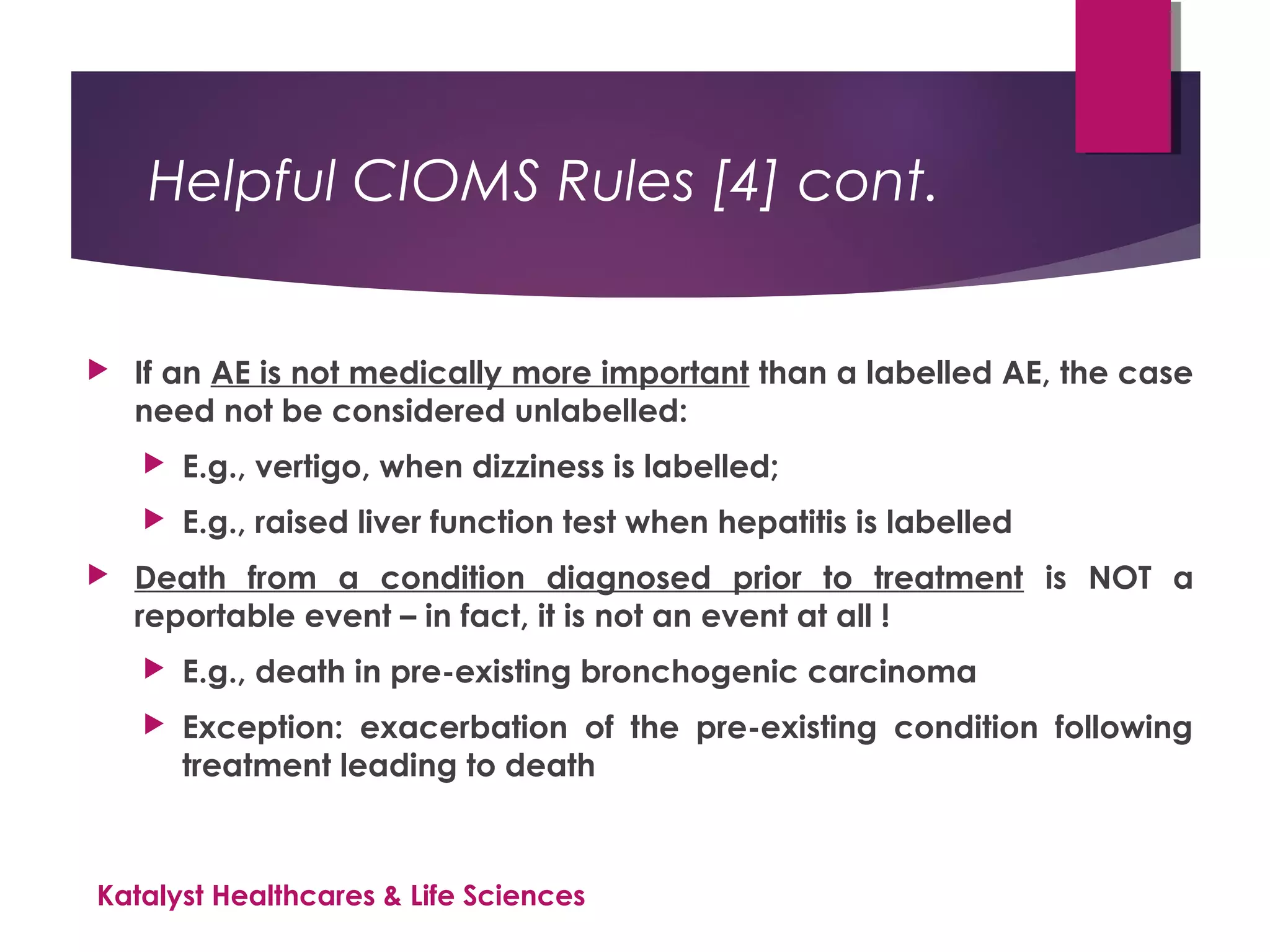 Helpful CIOMS Rules [4] cont.
 If an AE is not medically more important than a labelled AE, the case
need not be considered unlabelled:
 E.g., vertigo, when dizziness is labelled;
 E.g., raised liver function test when hepatitis is labelled
 Death from a condition diagnosed prior to treatment is NOT a
reportable event – in fact, it is not an event at all !
 E.g., death in pre-existing bronchogenic carcinoma
 Exception: exacerbation of the pre-existing condition following
treatment leading to death
Katalyst Healthcares & Life Sciences
 