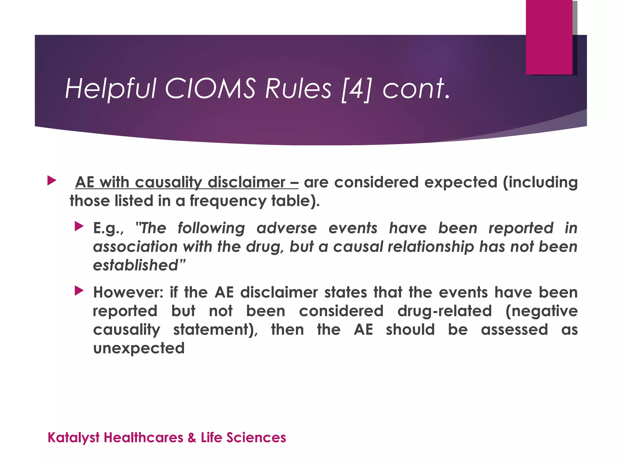 Helpful CIOMS Rules [4] cont.
 AE with causality disclaimer – are considered expected (including
those listed in a frequency table).
 E.g., "The following adverse events have been reported in
association with the drug, but a causal relationship has not been
established”
 However: if the AE disclaimer states that the events have been
reported but not been considered drug-related (negative
causality statement), then the AE should be assessed as
unexpected
Katalyst Healthcares & Life Sciences
 