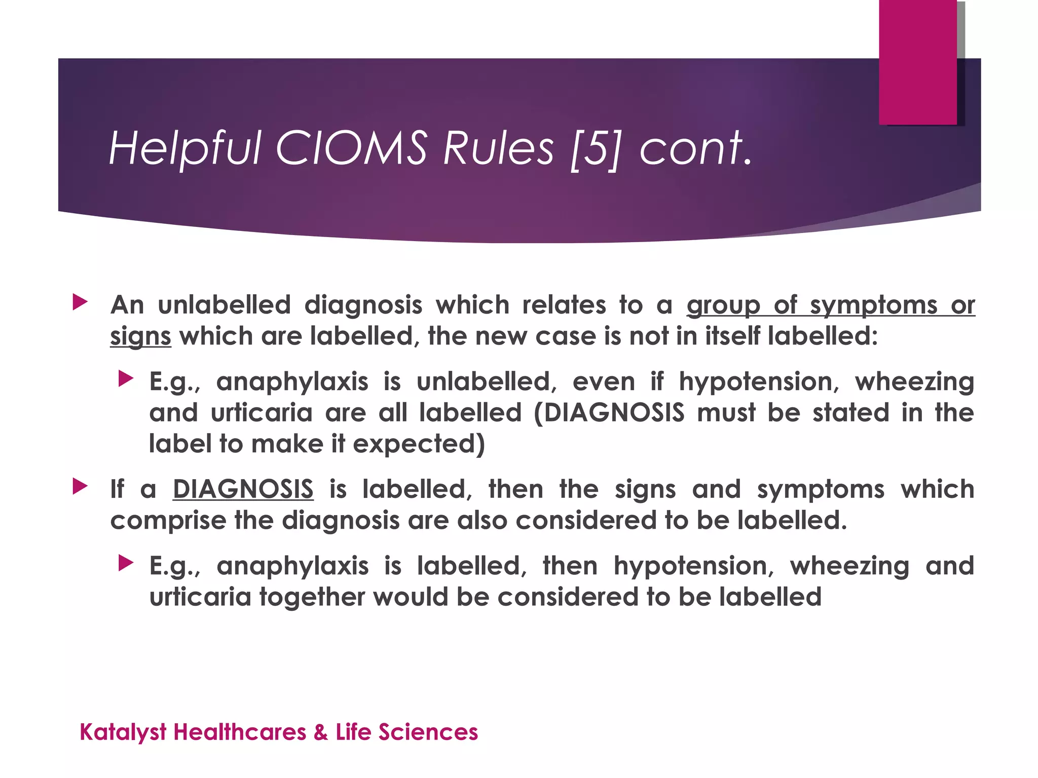 Helpful CIOMS Rules [5] cont.
 An unlabelled diagnosis which relates to a group of symptoms or
signs which are labelled, the new case is not in itself labelled:
 E.g., anaphylaxis is unlabelled, even if hypotension, wheezing
and urticaria are all labelled (DIAGNOSIS must be stated in the
label to make it expected)
 If a DIAGNOSIS is labelled, then the signs and symptoms which
comprise the diagnosis are also considered to be labelled.
 E.g., anaphylaxis is labelled, then hypotension, wheezing and
urticaria together would be considered to be labelled
Katalyst Healthcares & Life Sciences
 