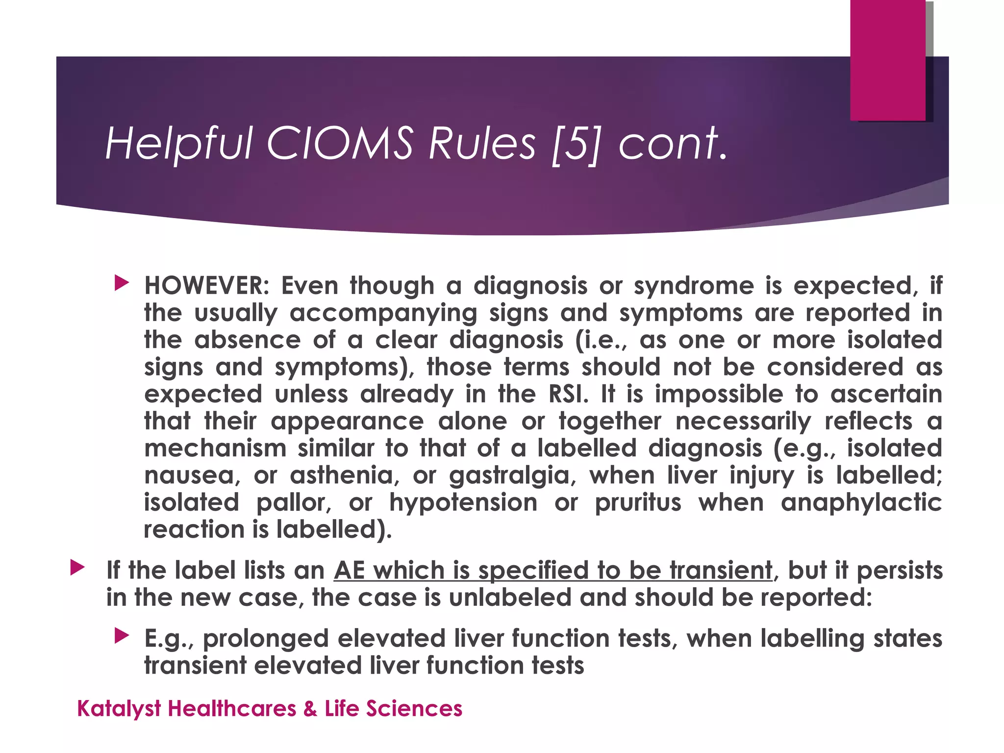 Helpful CIOMS Rules [5] cont.
 HOWEVER: Even though a diagnosis or syndrome is expected, if
the usually accompanying signs and symptoms are reported in
the absence of a clear diagnosis (i.e., as one or more isolated
signs and symptoms), those terms should not be considered as
expected unless already in the RSI. It is impossible to ascertain
that their appearance alone or together necessarily reflects a
mechanism similar to that of a labelled diagnosis (e.g., isolated
nausea, or asthenia, or gastralgia, when liver injury is labelled;
isolated pallor, or hypotension or pruritus when anaphylactic
reaction is labelled).
 If the label lists an AE which is specified to be transient, but it persists
in the new case, the case is unlabeled and should be reported:
 E.g., prolonged elevated liver function tests, when labelling states
transient elevated liver function tests
Katalyst Healthcares & Life Sciences
 