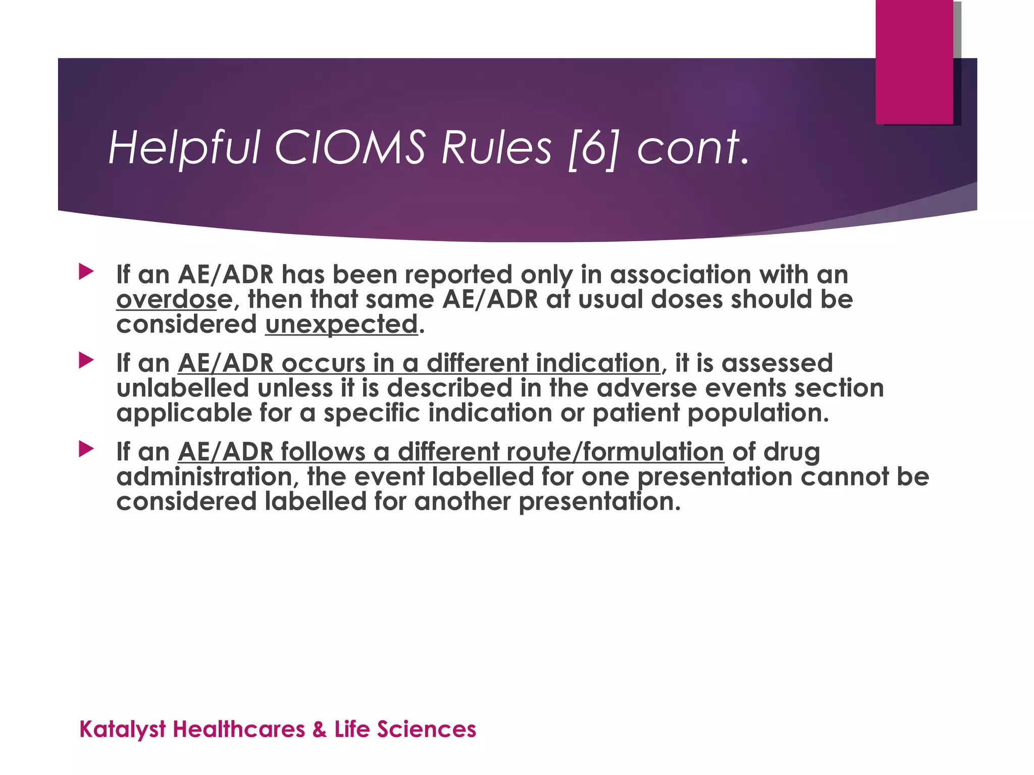 Helpful CIOMS Rules [6] cont.
 If an AE/ADR has been reported only in association with an
overdose, then that same AE/ADR at usual doses should be
considered unexpected.
 If an AE/ADR occurs in a different indication, it is assessed
unlabelled unless it is described in the adverse events section
applicable for a specific indication or patient population.
 If an AE/ADR follows a different route/formulation of drug
administration, the event labelled for one presentation cannot be
considered labelled for another presentation.
Katalyst Healthcares & Life Sciences
 