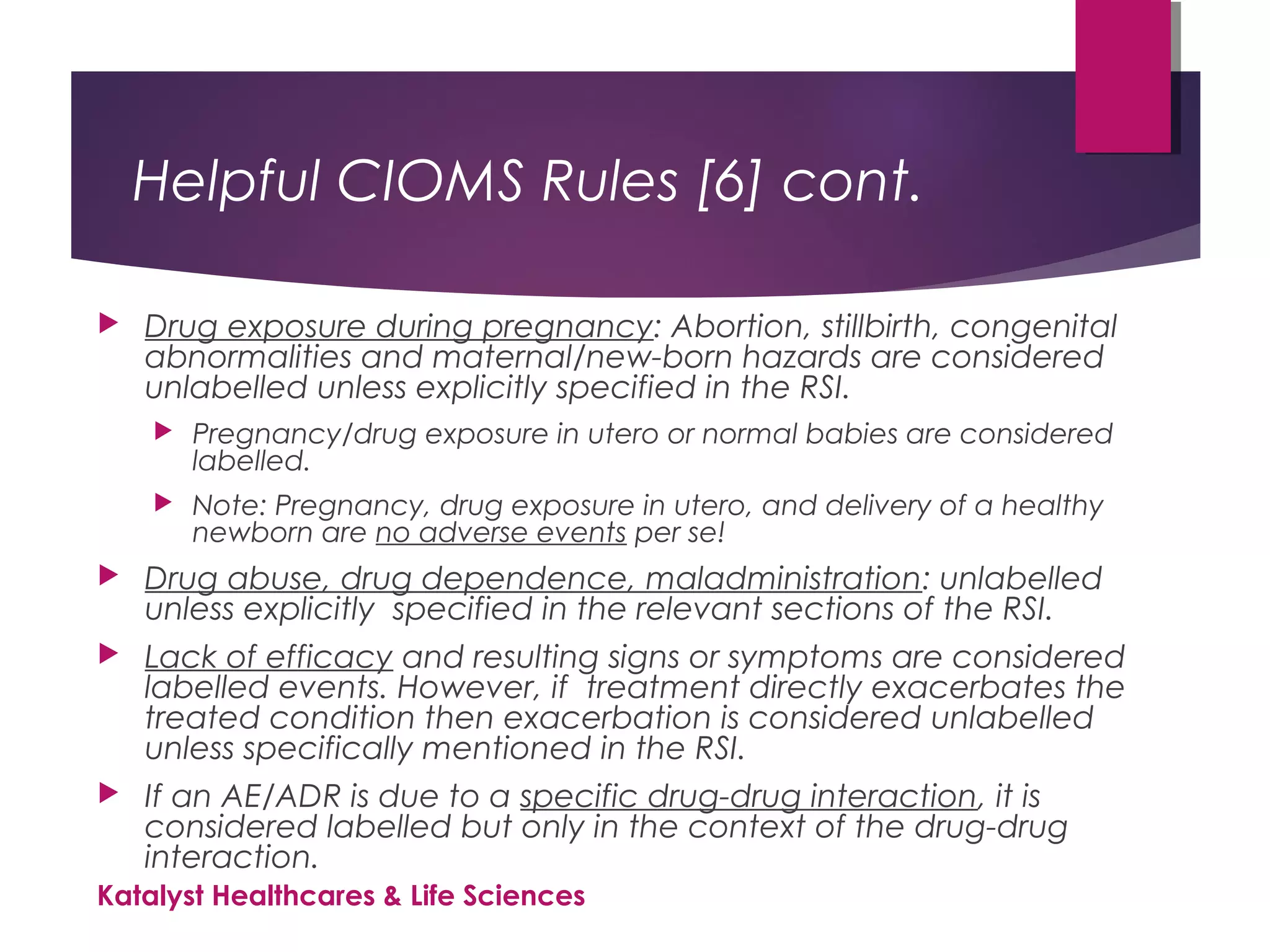 Helpful CIOMS Rules [6] cont.
 Drug exposure during pregnancy: Abortion, stillbirth, congenital
abnormalities and maternal/new-born hazards are considered
unlabelled unless explicitly specified in the RSI.
 Pregnancy/drug exposure in utero or normal babies are considered
labelled.
 Note: Pregnancy, drug exposure in utero, and delivery of a healthy
newborn are no adverse events per se!
 Drug abuse, drug dependence, maladministration: unlabelled
unless explicitly specified in the relevant sections of the RSI.
 Lack of efficacy and resulting signs or symptoms are considered
labelled events. However, if treatment directly exacerbates the
treated condition then exacerbation is considered unlabelled
unless specifically mentioned in the RSI.
 If an AE/ADR is due to a specific drug-drug interaction, it is
considered labelled but only in the context of the drug-drug
interaction.
Katalyst Healthcares & Life Sciences
 