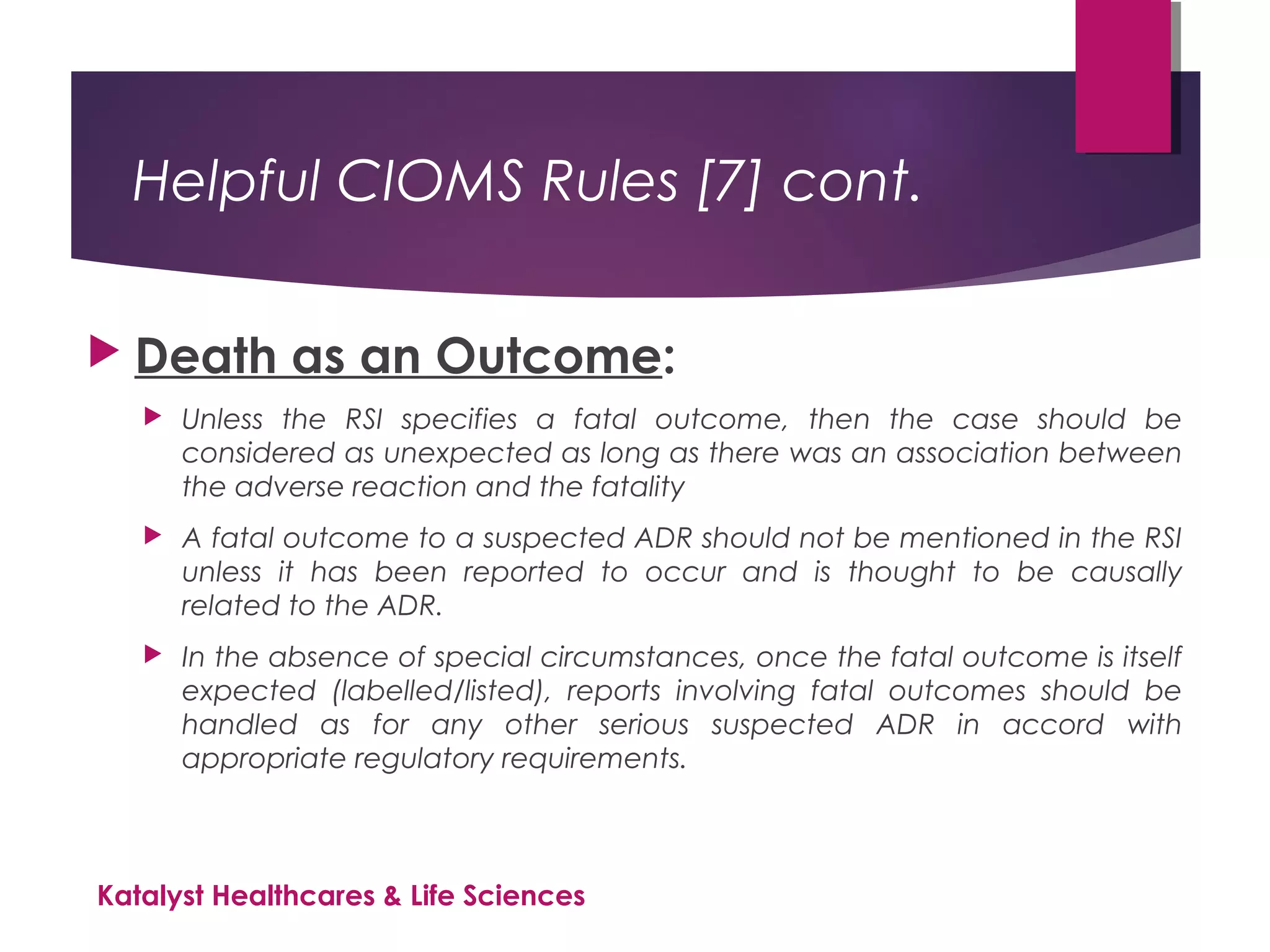 Helpful CIOMS Rules [7] cont.
 Death as an Outcome:
 Unless the RSI specifies a fatal outcome, then the case should be
considered as unexpected as long as there was an association between
the adverse reaction and the fatality
 A fatal outcome to a suspected ADR should not be mentioned in the RSI
unless it has been reported to occur and is thought to be causally
related to the ADR.
 In the absence of special circumstances, once the fatal outcome is itself
expected (labelled/listed), reports involving fatal outcomes should be
handled as for any other serious suspected ADR in accord with
appropriate regulatory requirements.
Katalyst Healthcares & Life Sciences
 