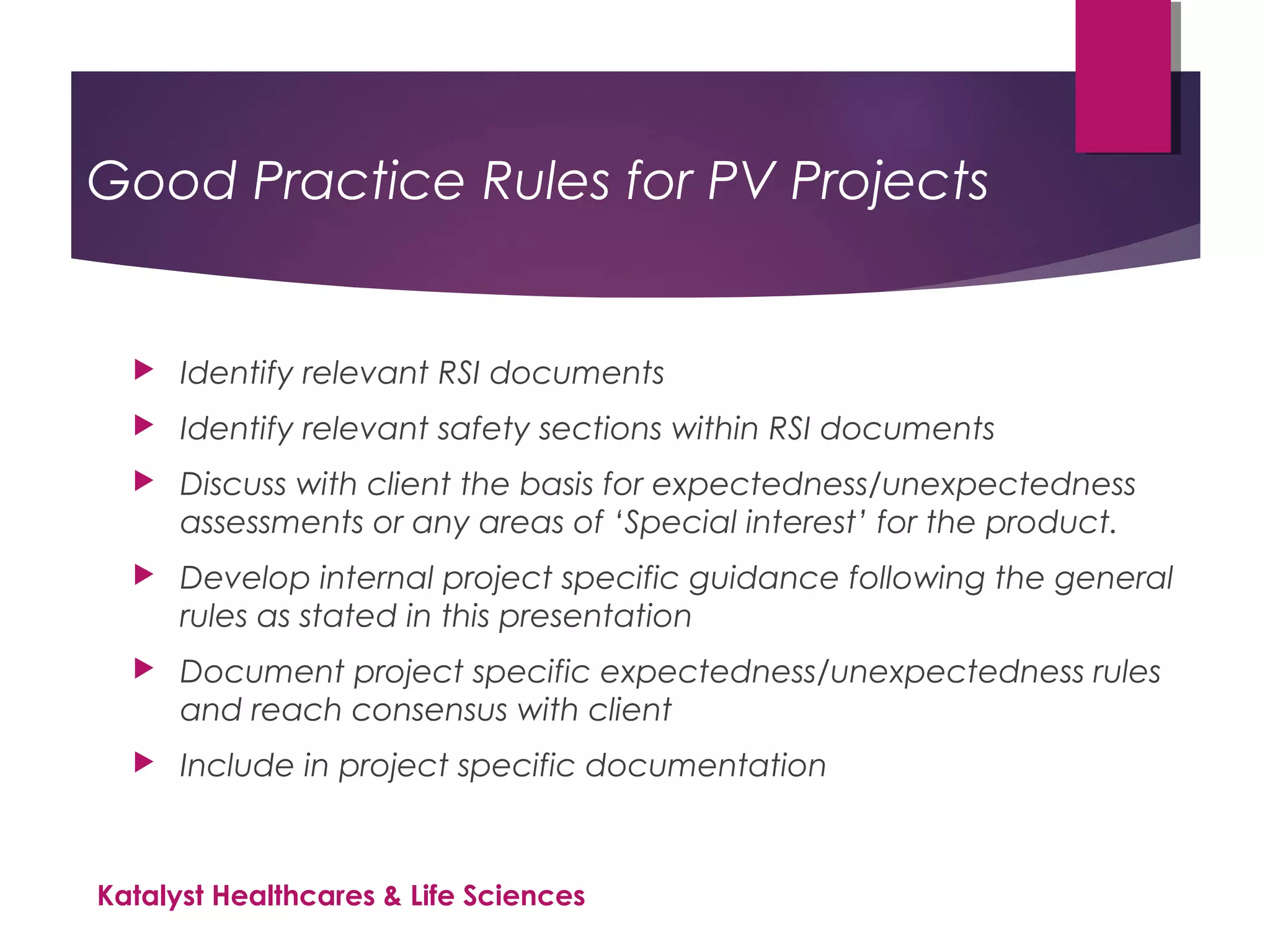 Good Practice Rules for PV Projects
 Identify relevant RSI documents
 Identify relevant safety sections within RSI documents
 Discuss with client the basis for expectedness/unexpectedness
assessments or any areas of ‘Special interest’ for the product.
 Develop internal project specific guidance following the general
rules as stated in this presentation
 Document project specific expectedness/unexpectedness rules
and reach consensus with client
 Include in project specific documentation
Katalyst Healthcares & Life Sciences
 