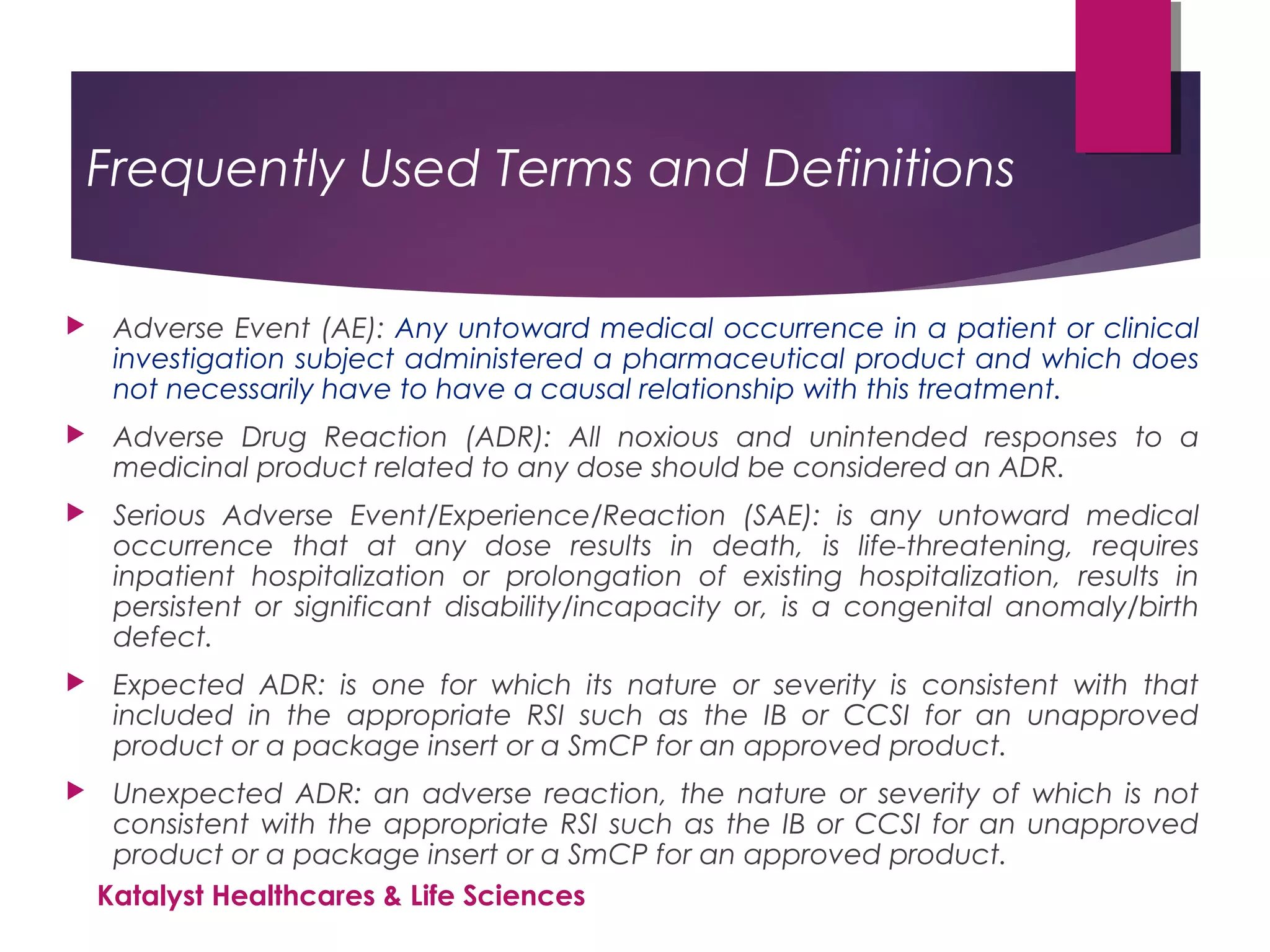 Frequently Used Terms and Definitions
 Adverse Event (AE): Any untoward medical occurrence in a patient or clinical
investigation subject administered a pharmaceutical product and which does
not necessarily have to have a causal relationship with this treatment.
 Adverse Drug Reaction (ADR): All noxious and unintended responses to a
medicinal product related to any dose should be considered an ADR.
 Serious Adverse Event/Experience/Reaction (SAE): is any untoward medical
occurrence that at any dose results in death, is life-threatening, requires
inpatient hospitalization or prolongation of existing hospitalization, results in
persistent or significant disability/incapacity or, is a congenital anomaly/birth
defect.
 Expected ADR: is one for which its nature or severity is consistent with that
included in the appropriate RSI such as the IB or CCSI for an unapproved
product or a package insert or a SmCP for an approved product.
 Unexpected ADR: an adverse reaction, the nature or severity of which is not
consistent with the appropriate RSI such as the IB or CCSI for an unapproved
product or a package insert or a SmCP for an approved product.
Katalyst Healthcares & Life Sciences
 