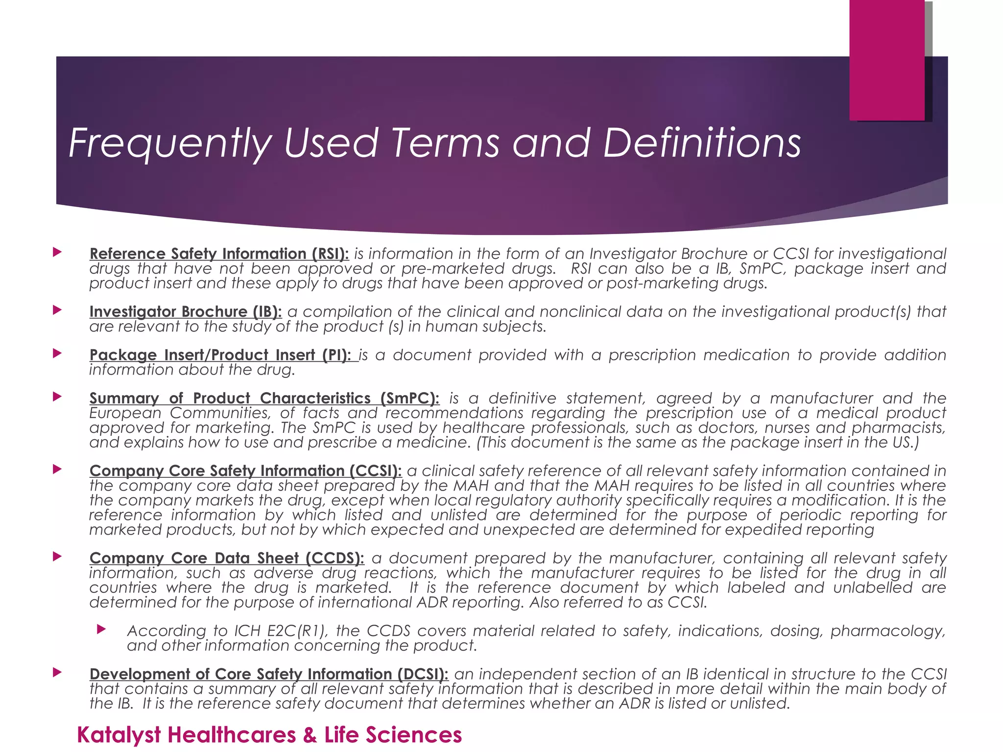 Frequently Used Terms and Definitions
 Reference Safety Information (RSI): is information in the form of an Investigator Brochure or CCSI for investigational
drugs that have not been approved or pre-marketed drugs. RSI can also be a IB, SmPC, package insert and
product insert and these apply to drugs that have been approved or post-marketing drugs.
 Investigator Brochure (IB): a compilation of the clinical and nonclinical data on the investigational product(s) that
are relevant to the study of the product (s) in human subjects.
 Package Insert/Product Insert (PI): is a document provided with a prescription medication to provide addition
information about the drug.
 Summary of Product Characteristics (SmPC): is a definitive statement, agreed by a manufacturer and the
European Communities, of facts and recommendations regarding the prescription use of a medical product
approved for marketing. The SmPC is used by healthcare professionals, such as doctors, nurses and pharmacists,
and explains how to use and prescribe a medicine. (This document is the same as the package insert in the US.)
 Company Core Safety Information (CCSI): a clinical safety reference of all relevant safety information contained in
the company core data sheet prepared by the MAH and that the MAH requires to be listed in all countries where
the company markets the drug, except when local regulatory authority specifically requires a modification. It is the
reference information by which listed and unlisted are determined for the purpose of periodic reporting for
marketed products, but not by which expected and unexpected are determined for expedited reporting
 Company Core Data Sheet (CCDS): a document prepared by the manufacturer, containing all relevant safety
information, such as adverse drug reactions, which the manufacturer requires to be listed for the drug in all
countries where the drug is marketed. It is the reference document by which labeled and unlabelled are
determined for the purpose of international ADR reporting. Also referred to as CCSI.
 According to ICH E2C(R1), the CCDS covers material related to safety, indications, dosing, pharmacology,
and other information concerning the product.
 Development of Core Safety Information (DCSI): an independent section of an IB identical in structure to the CCSI
that contains a summary of all relevant safety information that is described in more detail within the main body of
the IB. It is the reference safety document that determines whether an ADR is listed or unlisted.
Katalyst Healthcares & Life Sciences
 
