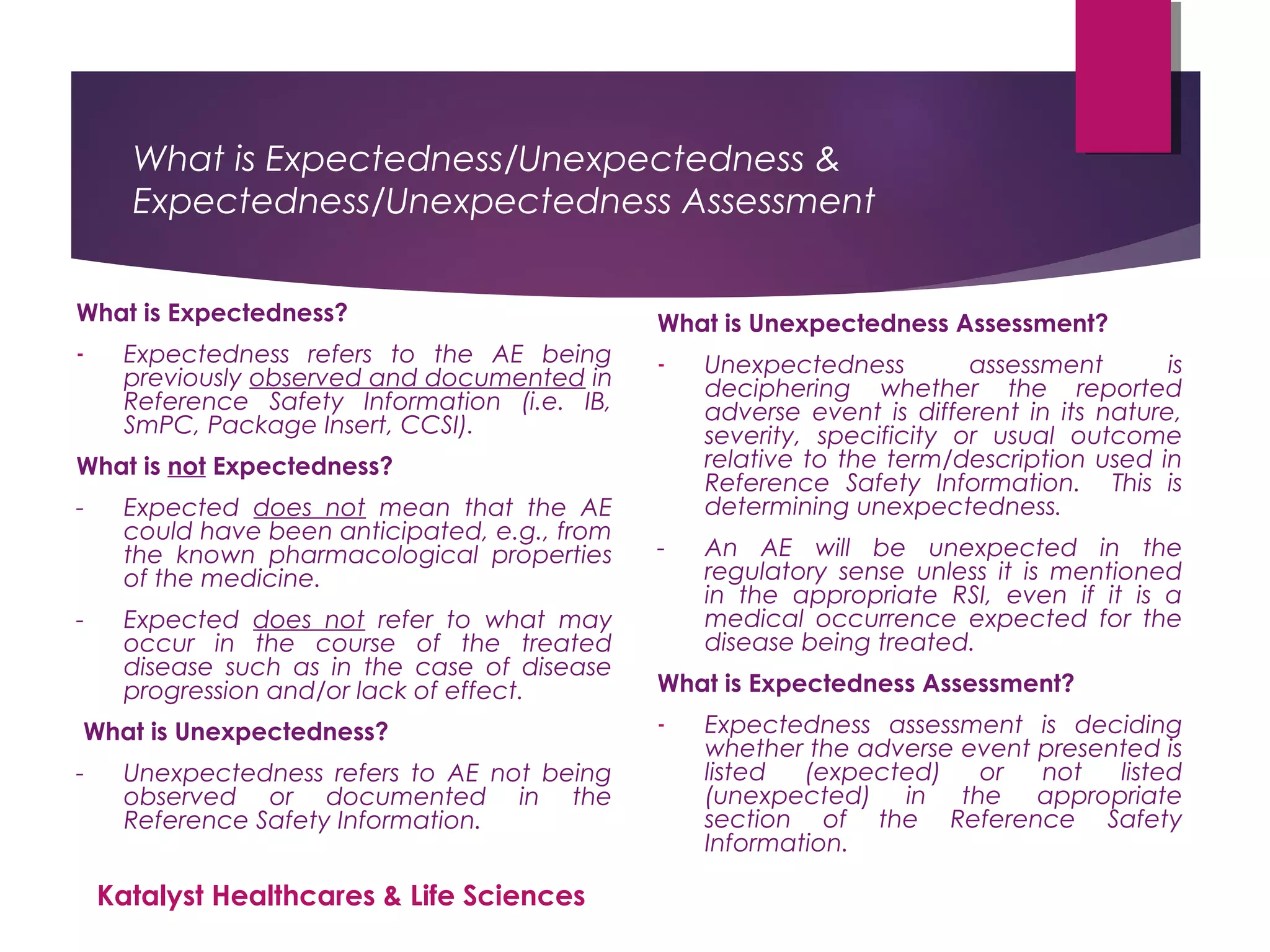 What is Expectedness/Unexpectedness &
Expectedness/Unexpectedness Assessment
What is Expectedness?
- Expectedness refers to the AE being
previously observed and documented in
Reference Safety Information (i.e. IB,
SmPC, Package Insert, CCSI).
What is not Expectedness?
- Expected does not mean that the AE
could have been anticipated, e.g., from
the known pharmacological properties
of the medicine.
- Expected does not refer to what may
occur in the course of the treated
disease such as in the case of disease
progression and/or lack of effect.
What is Unexpectedness?
- Unexpectedness refers to AE not being
observed or documented in the
Reference Safety Information.
What is Unexpectedness Assessment?
- Unexpectedness assessment is
deciphering whether the reported
adverse event is different in its nature,
severity, specificity or usual outcome
relative to the term/description used in
Reference Safety Information. This is
determining unexpectedness.
- An AE will be unexpected in the
regulatory sense unless it is mentioned
in the appropriate RSI, even if it is a
medical occurrence expected for the
disease being treated.
What is Expectedness Assessment?
- Expectedness assessment is deciding
whether the adverse event presented is
listed (expected) or not listed
(unexpected) in the appropriate
section of the Reference Safety
Information.
Katalyst Healthcares & Life Sciences
 