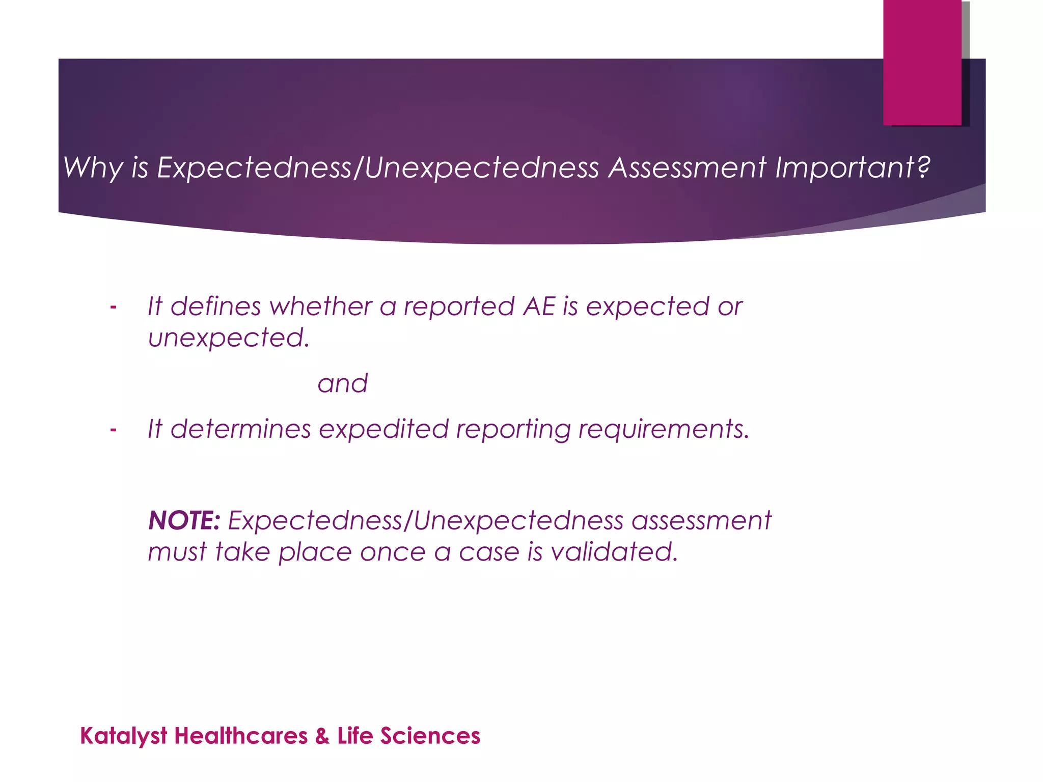 Why is Expectedness/Unexpectedness Assessment Important?
- It defines whether a reported AE is expected or
unexpected.
and
- It determines expedited reporting requirements.
NOTE: Expectedness/Unexpectedness assessment
must take place once a case is validated.
Katalyst Healthcares & Life Sciences
 