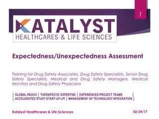 Training for Drug Safety Associates, Drug Safety Specialists, Senior Drug
Safety Specialists, Medical and Drug Safety Managers, Medical
Monitors and Drug Safety Physicians
1
Katalyst Healthcares & Life Sciences
Expectedness/Unexpectedness Assessment
│ GLOBAL REACH │ THERAPEUTIC EXPERTISE │ EXPERIENCED PROJECT TEAMS │
│ ACCELERATED STUDY START-UP LPI │ MANAGEMENT OF TECHNOLOGY INTEGRATION │
02/24/17
 