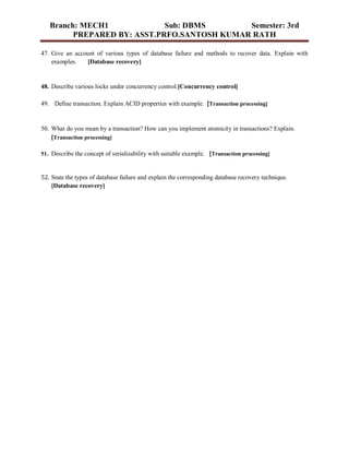 Branch: MECH1 Sub: DBMS Semester: 3rd
PREPARED BY: ASST.PRFO.SANTOSH KUMAR RATH
47. Give an account of various types of database failure and methods to recover data. Explain with
examples. [Database recovery]
48. Describe various locks under concurrency control.[Concurrency control]
49. Define transaction. Explain ACID properties with example. [Transaction processing]
50. What do you mean by a transaction? How can you implement atomicity in transactions? Explain.
[Transaction processing]
51. Describe the concept of serializability with suitable example. [Transaction processing]
52. State the types of database failure and explain the corresponding database recovery technique.
[Database recovery]
 
