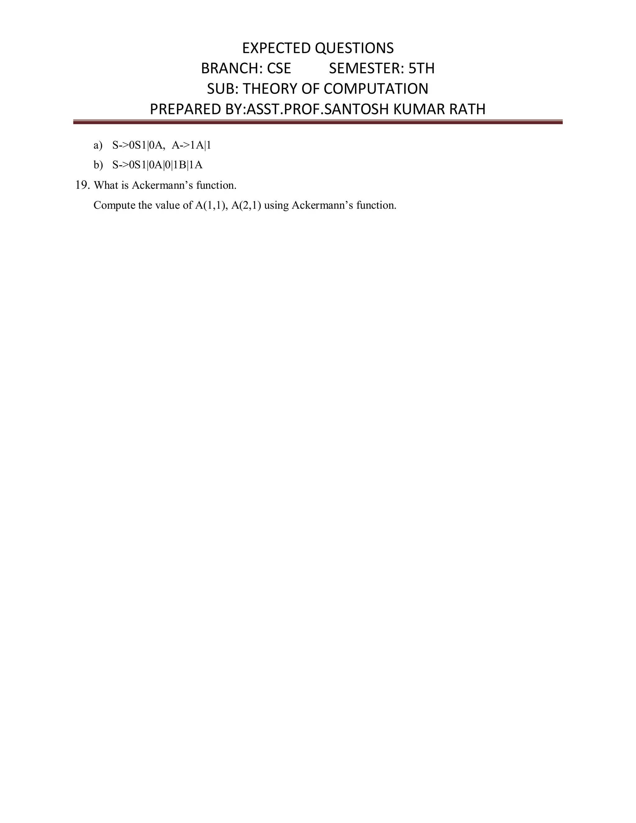 EXPECTED QUESTIONS
BRANCH: CSE SEMESTER: 5TH
SUB: THEORY OF COMPUTATION
PREPARED BY:ASST.PROF.SANTOSH KUMAR RATH
a) S->0S1|0A, A->1A|1
b) S->0S1|0A|0|1B|1A
19. What is Ackermann’s function.
Compute the value of A(1,1), A(2,1) using Ackermann’s function.
 