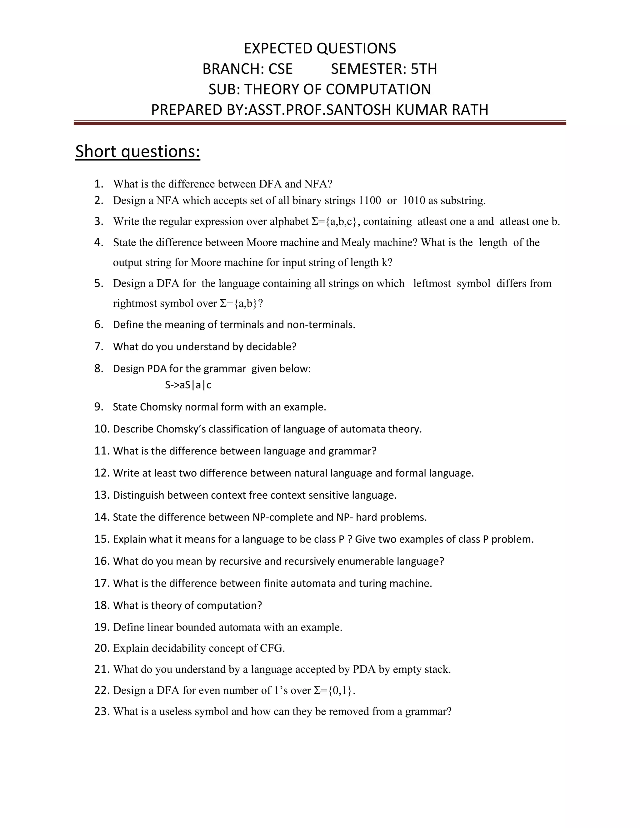 EXPECTED QUESTIONS
BRANCH: CSE SEMESTER: 5TH
SUB: THEORY OF COMPUTATION
PREPARED BY:ASST.PROF.SANTOSH KUMAR RATH
Short questions:
1. What is the difference between DFA and NFA?
2. Design a NFA which accepts set of all binary strings 1100 or 1010 as substring.
3. Write the regular expression over alphabet Ʃ={a,b,c}, containing atleast one a and atleast one b.
4. State the difference between Moore machine and Mealy machine? What is the length of the
output string for Moore machine for input string of length k?
5. Design a DFA for the language containing all strings on which leftmost symbol differs from
rightmost symbol over Ʃ={a,b}?
6. Define the meaning of terminals and non-terminals.
7. What do you understand by decidable?
8. Design PDA for the grammar given below:
S->aS|a|c
9. State Chomsky normal form with an example.
10. Describe Chomsky’s classification of language of automata theory.
11. What is the difference between language and grammar?
12. Write at least two difference between natural language and formal language.
13. Distinguish between context free context sensitive language.
14. State the difference between NP-complete and NP- hard problems.
15. Explain what it means for a language to be class P ? Give two examples of class P problem.
16. What do you mean by recursive and recursively enumerable language?
17. What is the difference between finite automata and turing machine.
18. What is theory of computation?
19. Define linear bounded automata with an example.
20. Explain decidability concept of CFG.
21. What do you understand by a language accepted by PDA by empty stack.
22. Design a DFA for even number of 1’s over Ʃ={0,1}.
23. What is a useless symbol and how can they be removed from a grammar?
 