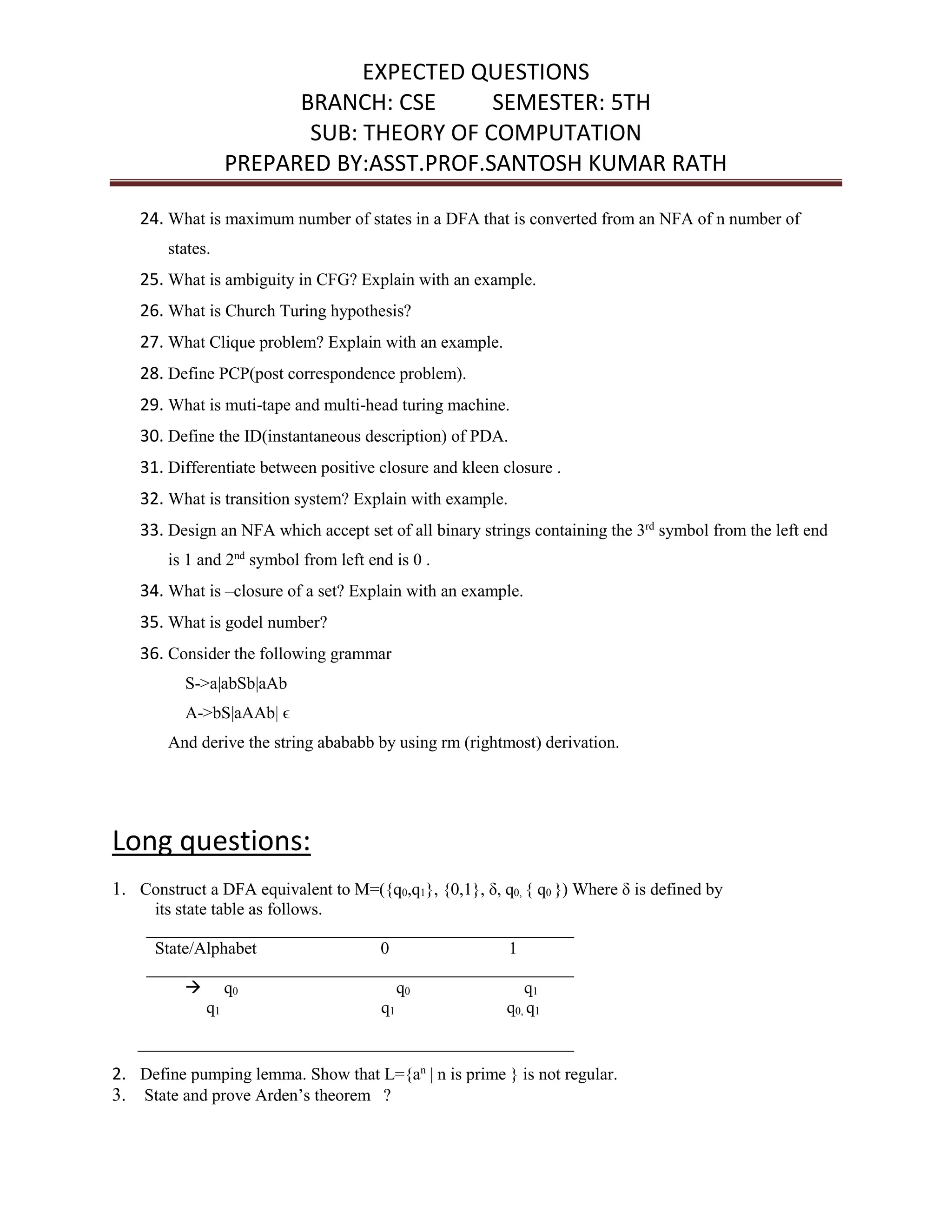 EXPECTED QUESTIONS
BRANCH: CSE SEMESTER: 5TH
SUB: THEORY OF COMPUTATION
PREPARED BY:ASST.PROF.SANTOSH KUMAR RATH
24. What is maximum number of states in a DFA that is converted from an NFA of n number of
states.
25. What is ambiguity in CFG? Explain with an example.
26. What is Church Turing hypothesis?
27. What Clique problem? Explain with an example.
28. Define PCP(post correspondence problem).
29. What is muti-tape and multi-head turing machine.
30. Define the ID(instantaneous description) of PDA.
31. Differentiate between positive closure and kleen closure .
32. What is transition system? Explain with example.
33. Design an NFA which accept set of all binary strings containing the 3rd
symbol from the left end
is 1 and 2nd
symbol from left end is 0 .
34. What is –closure of a set? Explain with an example.
35. What is godel number?
36. Consider the following grammar
S->a|abSb|aAb
A->bS|aAAb| ϵ
And derive the string abababb by using rm (rightmost) derivation.
Long questions:
1. Construct a DFA equivalent to M=({q0,q1}, {0,1}, δ, q0, { q0 }) Where δ is defined by
its state table as follows.
__________________________________________________
State/Alphabet 0 1
__________________________________________________
 q0 q0 q1
q1 q1 q0, q1
___________________________________________________
2. Define pumping lemma. Show that L={an
| n is prime } is not regular.
3. State and prove Arden’s theorem ?
 
