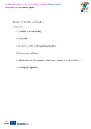 IN SEARCH OF A UNIFIED THEORY OF THE NEW METHODOLOGY ERASMUS + PROJECT
6th- 10th June Badajoz, Spain
TEACHERS EXPECTED RESULTS:
IMPROVE THEIR…
1) Knowledge of new methodology
2) English level
3) Knowledge of others countries, cultures and realities
4) Europe sense of belonging
5) Ability to develop and implement educational products(lesson plans, online activities, …)
6) Learning of good practices
 