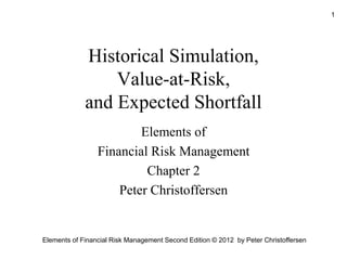 Elements of Financial Risk Management Second Edition © 2012 by Peter Christoffersen
1
Historical Simulation,
Value-at-Risk,
and Expected Shortfall
Elements of
Financial Risk Management
Chapter 2
Peter Christoffersen
 