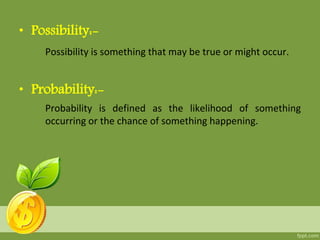 • Possibility:-
Possibility is something that may be true or might occur.
• Probability:-
Probability is defined as the likelihood of something
occurring or the chance of something happening.
 