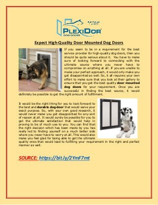 Expect High-Quality Door Mounted Dog Doors
If you seem to be in a requirement for the best
service provider for high-quality dog doors, then you
should be quite serious about it. You have to make
sure of looking forward to connecting with the
ultimate source where you never have to
compromise on anything at all. If you are unable to
make your perfect approach, it would only make you
get disappointed as well. So, it all requires your own
effort to make sure that you look at their gallery to
ensure that you get the best quality door mounted
dog doors for your requirement. Once you are
successful in finding the best source, it would
definitely be possible to get the right amount of fulfillment.
It would be the right thing for you to look forward to
the best and durable dog door that would serve your
exact purpose. So, with your own good research, it
would never make you get disappointed for any sort
of reason at all. It would surely be possible for you to
get the ultimate satisfaction that would help in
proving to be of much use to you. You can find that
the right decision which has been made by you has
really led to finding yourself on a much better side
where you never have to worry at all. This would also
make you feel glad for being able to get the ultimate
quality ones that would lead to fulfilling your requirement in the right and perfect
manner as well.
SOURCE: https://bit.ly/2YmF7mt
 
