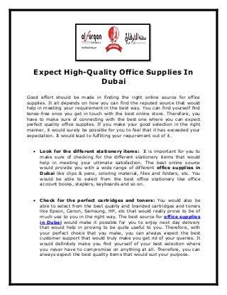 Expect High-Quality Office Supplies In
Dubai
Good effort should be made in finding the right online source for office
supplies. It all depends on how you can find the reputed source that would
help in meeting your requirement in the best way. You can find yourself find
tense-free once you get in touch with the best online store. Therefore, you
have to make sure of connecting with the best one where you can expect
perfect quality office supplies. If you make your good selection in the right
manner, it would surely be possible for you to feel that it has exceeded your
expectation. It would lead to fulfilling your requirement out of it.
 Look for the different stationery items: It is important for you to
make sure of checking for the different stationery items that would
help in meeting your ultimate satisfaction. The best online source
would provide you with a wide range of different office supplies in
Dubai like clips & pens, coloring material, files and folders, etc. You
would be able to select from the best office stationery like office
account books, staplers, keyboards and so on.
 Check for the perfect cartridges and toners: You would also be
able to select from the best quality and branded cartridges and toners
like Epson, Canon, Samsung, HP, etc that would really prove to be of
much use to you in the right way. The best source for office supplies
in Dubai would make it possible for you to enjoy next day delivery
that would help in proving to be quite useful to you. Therefore, with
your perfect choice that you make, you can always expect the best
customer support that would truly make you get rid of your queries. It
would definitely make you find yourself of your best selection where
you never have to compromise on anything at all. Therefore, you can
always expect the best quality items that would suit your purpose.
 