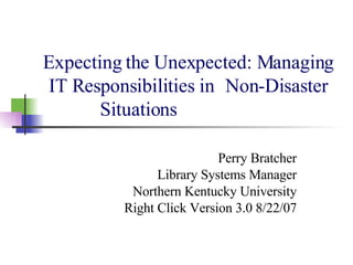 Expecting the Unexpected: Managing IT Responsibilities in  Non-Disaster Situations Perry Bratcher Library Systems Manager Northern Kentucky University Right Click Version 3.0 8/22/07 