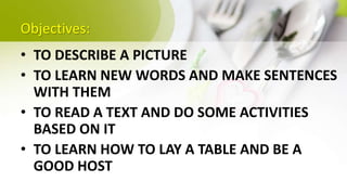 Objectives:
• TO DESCRIBE A PICTURE
• TO LEARN NEW WORDS AND MAKE SENTENCES
WITH THEM
• TO READ A TEXT AND DO SOME ACTIVITIES
BASED ON IT
• TO LEARN HOW TO LAY A TABLE AND BE A
GOOD HOST
 