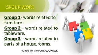 GROUP WORK
Group 1- words related to
furniture.
Group 2 – words related to
tableware.
Group 3 – words related to
parts of a house,rooms.
You have got 5 minutes. GOOD LUCK!
 