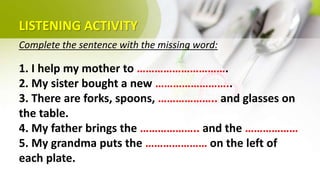 LISTENING ACTIVITY
Complete the sentence with the missing word:
1. I help my mother to ………………………….
2. My sister bought a new ……………………..
3. There are forks, spoons, ……………….. and glasses on
the table.
4. My father brings the ……………….. and the ………………
5. My grandma puts the ………………… on the left of
each plate.
 