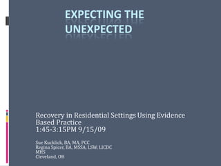 Expecting the Unexpected Recovery in Residential SettingsUsing Evidence Based Practice 1:45-3:15PM 9/15/09 Sue Kucklick, BA, MA, PCC Regina Spicer, BA, MSSA, LSW, LICDC MHS Cleveland, OH 