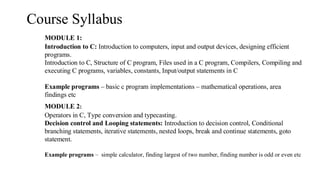 Course Syllabus
MODULE 1:
Introduction to C: Introduction to computers, input and output devices, designing efficient
programs.
Introduction to C, Structure of C program, Files used in a C program, Compilers, Compiling and
executing C programs, variables, constants, Input/output statements in C
Example programs – basic c program implementations – mathematical operations, area
findings etc
MODULE 2:
Operators in C, Type conversion and typecasting.
Decision control and Looping statements: Introduction to decision control, Conditional
branching statements, iterative statements, nested loops, break and continue statements, goto
statement.
Example programs – simple calculator, finding largest of two number, finding number is odd or even etc
 