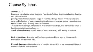 Course Syllabus
MODULE 3 :
Functions: Introduction using functions, Function definition, function declaration, function
call, return statement,
passing parameters to functions, scope of variables, storage classes, recursive functions.
Arrays: Declaration of arrays, accessing the elements of an array, storing values in arrays,
Operations on arrays, Passing arrays to functions
Two dimensional arrays, operations on two-dimensional arrays, two-dimensional arrays to
functions, multidimensional arrays.
Applications of arrays : Applications of arrays, case study with sorting techniques.
Basic Algorithms: Searching and Sorting Algorithms (Linear search, Binary search,
Bubble sort and Selection sort).
Example Programs: Finding Factorial of a positive integer, GCD of two numbers and Fibonacci
sequence, algorithm implementations
 